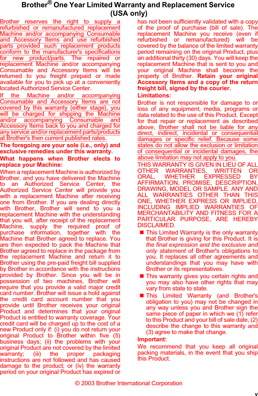 vBrother® One Year Limited Warranty and Replacement Service (USA only)Brother reserves the right to supply arefurbished or remanufactured replacementMachine and/or accompanying Consumableand Accessory Items and use refurbishedparts provided such replacement productsconform to the manufacturer&apos;s specificationsfor new product/parts. The repaired orreplacement Machine and/or accompanyingConsumable and Accessory Items will bereturned to you freight prepaid or madeavailable for you to pick up at a convenientlylocated Authorized Service Center.If the Machine and/or accompanyingConsumable and Accessory Items are notcovered by this warranty (either stage), youwill be charged for shipping the Machineand/or accompanying Consumable andAccessory Items back to you and charged forany service and/or replacement parts/productsat Brother&apos;s then current published rates.The foregoing are your sole (i.e., only) andexclusive remedies under this warranty.What happens when Brother elects toreplace your Machine:When a replacement Machine is authorized byBrother, and you have delivered the Machineto an Authorized Service Center, theAuthorized Service Center will provide youwith a replacement Machine after receivingone from Brother. If you are dealing directlywith Brother, Brother will send to you areplacement Machine with the understandingthat you will, after receipt of the replacementMachine, supply the required proof ofpurchase information, together with theMachine that Brother agreed to replace. Youare then expected to pack the Machine thatBrother agreed to replace in the package fromthe replacement Machine and return it toBrother using the pre-paid freight bill suppliedby Brother in accordance with the instructionsprovided by Brother. Since you will be inpossession of two machines, Brother willrequire that you provide a valid major creditcard number. Brother will issue a hold againstthe credit card account number that youprovide until Brother receives your originalProduct and determines that your originalProduct is entitled to warranty coverage. Yourcredit card will be charged up to the cost of anew Product only if: (i) you do not return youroriginal Product to Brother within five (5)business days; (ii) the problems with youroriginal Product are not covered by the limitedwarranty; (iii) the proper packaginginstructions are not followed and has causeddamage to the product; or (iv) the warrantyperiod on your original Product has expired orhas not been sufficiently validated with a copyof the proof of purchase (bill of sale). Thereplacement Machine you receive (even ifrefurbished or remanufactured) will becovered by the balance of the limited warrantyperiod remaining on the original Product, plusan additional thirty (30) days. You will keep thereplacement Machine that is sent to you andyour original Machine shall become theproperty of Brother. Retain your originalAccessory Items and a copy of the returnfreight bill, signed by the courier.Limitations:Brother is not responsible for damage to orloss of any equipment, media, programs ordata related to the use of this Product. Exceptfor that repair or replacement as describedabove, Brother shall not be liable for anydirect, indirect, incidental or consequentialdamages or specific relief. Because somestates do not allow the exclusion or limitationof consequential or incidental damages, theabove limitation may not apply to you.THIS WARRANTY IS GIVEN IN LIEU OF ALLOTHER WARRANTIES, WRITTEN ORORAL, WHETHER EXPRESSED BYAFFIRMATION, PROMISE, DESCRIPTION,DRAWING, MODEL OR SAMPLE. ANY ANDALL WARRANTIES OTHER THAN THISONE, WHETHER EXPRESS OR IMPLIED,INCLUDING IMPLIED WARRANTIES OFMERCHANTABILITY AND FITNESS FOR APARTICULAR PURPOSE, ARE HEREBYDISCLAIMED.This Limited Warranty is the only warrantythat Brother is giving for this Product. It isthe final expression and the exclusive andonly statement of Brother&apos;s obligations toyou. It replaces all other agreements andunderstandings that you may have withBrother or its representatives.This warranty gives you certain rights andyou may also have other rights that mayvary from state to state.This Limited Warranty (and Brother&apos;sobligation to you) may not be changed inany way unless you and Brother sign thesame piece of paper in which we (1) referto this Product and your bill of sale date, (2)describe the change to this warranty and(3) agree to make that change.Important:We recommend that you keep all originalpacking materials, in the event that you shipthis Product.© 2003 Brother International Corporation