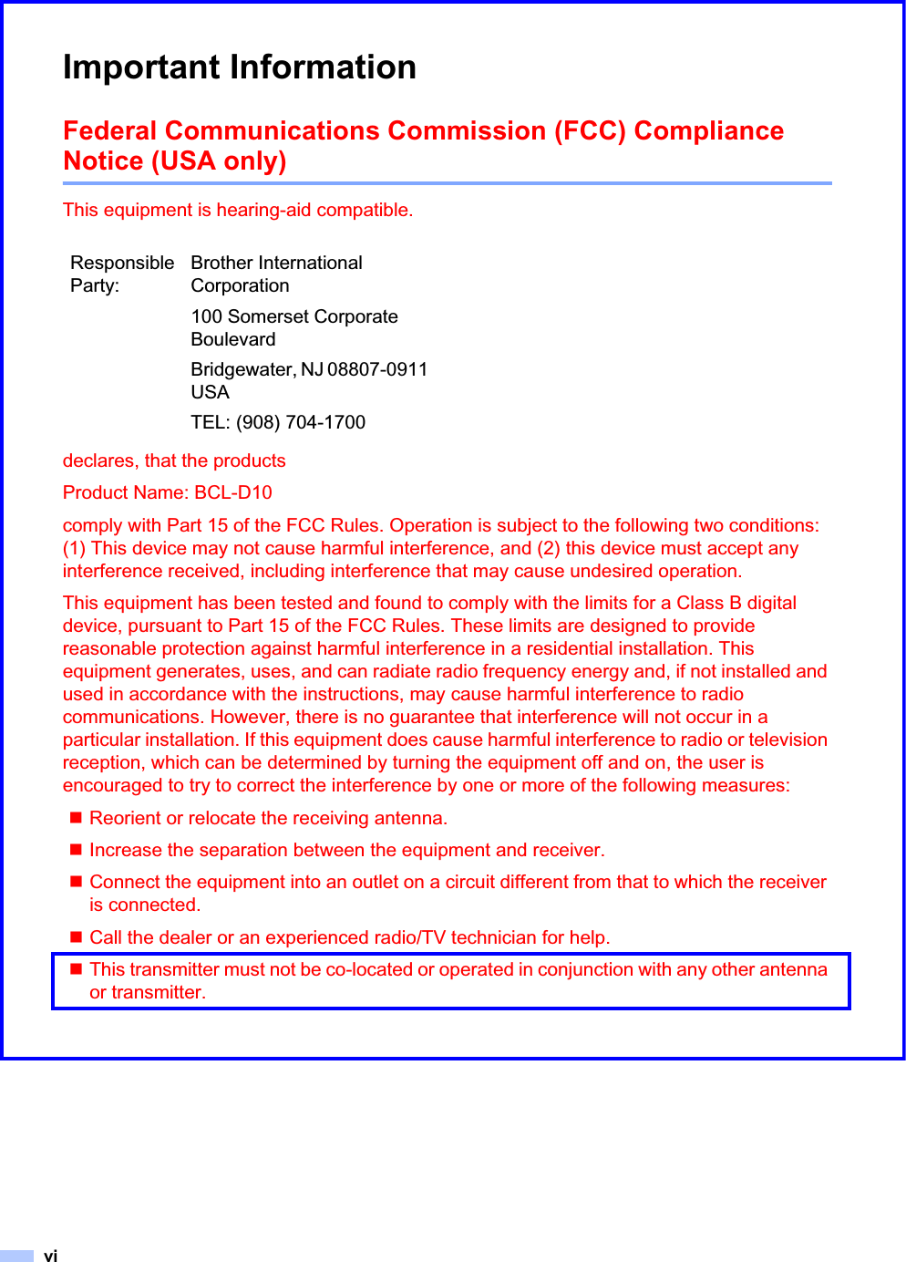viImportant InformationFederal Communications Commission (FCC) Compliance Notice (USA only) 0This equipment is hearing-aid compatible.declares, that the productsProduct Name: BCL-D10comply with Part 15 of the FCC Rules. Operation is subject to the following two conditions: (1) This device may not cause harmful interference, and (2) this device must accept any interference received, including interference that may cause undesired operation.This equipment has been tested and found to comply with the limits for a Class B digital device, pursuant to Part 15 of the FCC Rules. These limits are designed to provide reasonable protection against harmful interference in a residential installation. This equipment generates, uses, and can radiate radio frequency energy and, if not installed and used in accordance with the instructions, may cause harmful interference to radio communications. However, there is no guarantee that interference will not occur in a particular installation. If this equipment does cause harmful interference to radio or television reception, which can be determined by turning the equipment off and on, the user is encouraged to try to correct the interference by one or more of the following measures: Reorient or relocate the receiving antenna.Increase the separation between the equipment and receiver. Connect the equipment into an outlet on a circuit different from that to which the receiver is connected. Call the dealer or an experienced radio/TV technician for help. This transmitter must not be co-located or operated in conjunction with any other antenna or transmitter. Responsible Party:Brother International Corporation100 Somerset Corporate BoulevardBridgewater, NJ 08807-0911 USATEL: (908) 704-1700