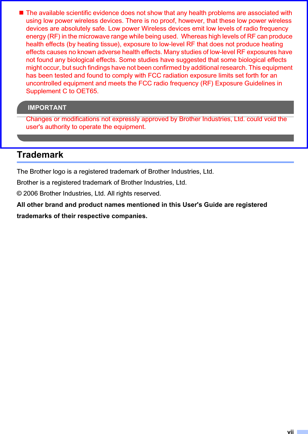 viiThe available scientific evidence does not show that any health problems are associated with using low power wireless devices. There is no proof, however, that these low power wireless devices are absolutely safe. Low power Wireless devices emit low levels of radio frequency energy (RF) in the microwave range while being used.  Whereas high levels of RF can produce health effects (by heating tissue), exposure to low-level RF that does not produce heating effects causes no known adverse health effects. Many studies of low-level RF exposures have not found any biological effects. Some studies have suggested that some biological effects might occur, but such findings have not been confirmed by additional research. This equipment has been tested and found to comply with FCC radiation exposure limits set forth for an uncontrolled equipment and meets the FCC radio frequency (RF) Exposure Guidelines in Supplement C to OET65.IMPORTANTChanges or modifications not expressly approved by Brother Industries, Ltd. could void the user&apos;s authority to operate the equipment.TrademarkThe Brother logo is a registered trademark of Brother Industries, Ltd.Brother is a registered trademark of Brother Industries, Ltd.© 2006 Brother Industries, Ltd. All rights reserved.All other brand and product names mentioned in this User&apos;s Guide are registered trademarks of their respective companies.