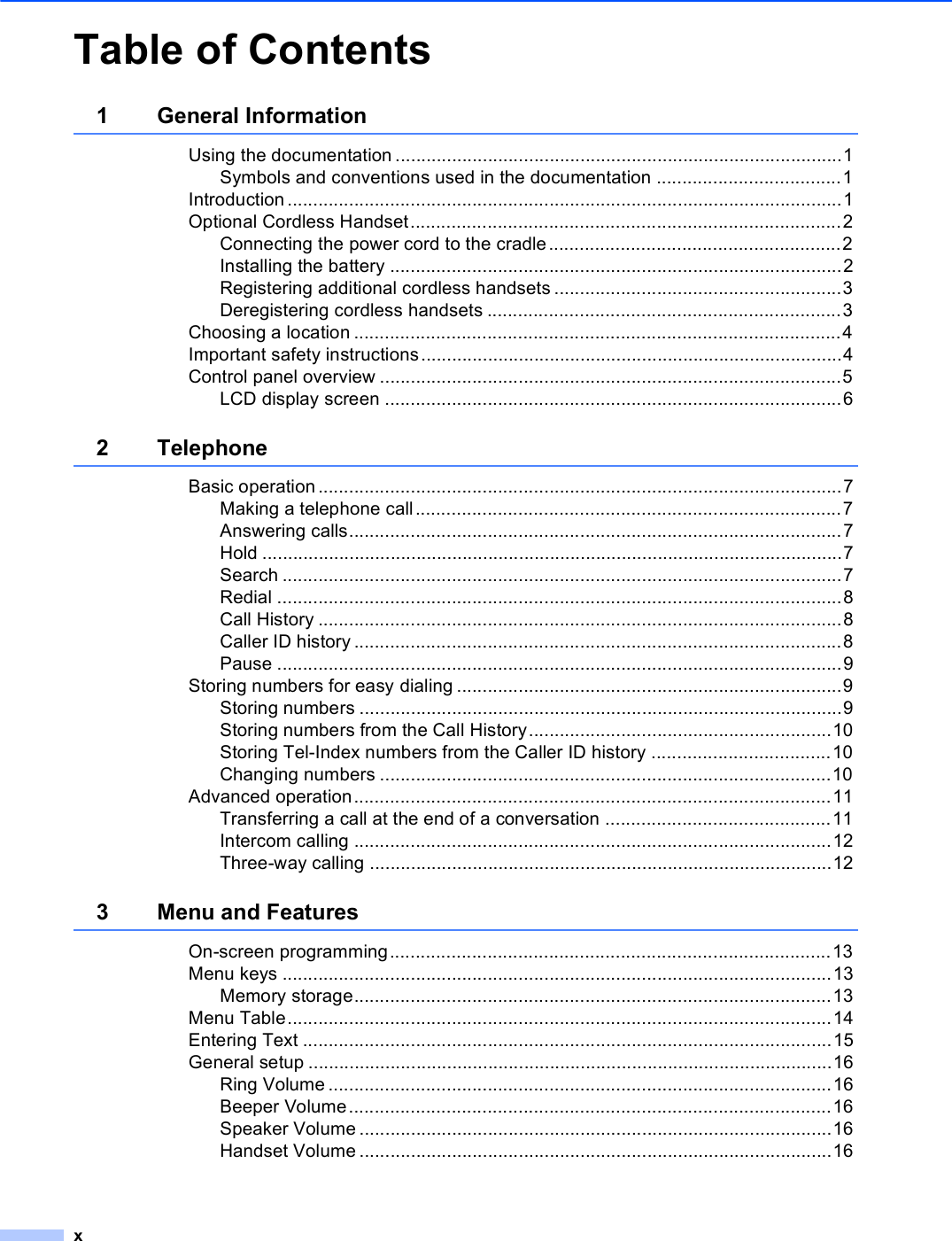 xTable of Contents1 General InformationUsing the documentation .......................................................................................1Symbols and conventions used in the documentation ....................................1Introduction ............................................................................................................1Optional Cordless Handset....................................................................................2Connecting the power cord to the cradle.........................................................2Installing the battery ........................................................................................2Registering additional cordless handsets ........................................................3Deregistering cordless handsets .....................................................................3Choosing a location ...............................................................................................4Important safety instructions..................................................................................4Control panel overview ..........................................................................................5LCD display screen .........................................................................................62 TelephoneBasic operation......................................................................................................7Making a telephone call ...................................................................................7Answering calls................................................................................................7Hold .................................................................................................................7Search .............................................................................................................7Redial ..............................................................................................................8Call History ......................................................................................................8Caller ID history ...............................................................................................8Pause ..............................................................................................................9Storing numbers for easy dialing ...........................................................................9Storing numbers ..............................................................................................9Storing numbers from the Call History...........................................................10Storing Tel-Index numbers from the Caller ID history ...................................10Changing numbers ........................................................................................10Advanced operation.............................................................................................11Transferring a call at the end of a conversation ............................................11Intercom calling .............................................................................................12Three-way calling ..........................................................................................123 Menu and FeaturesOn-screen programming......................................................................................13Menu keys ...........................................................................................................13Memory storage.............................................................................................13Menu Table..........................................................................................................14Entering Text .......................................................................................................15General setup ......................................................................................................16Ring Volume ..................................................................................................16Beeper Volume..............................................................................................16Speaker Volume ............................................................................................16Handset Volume ............................................................................................16