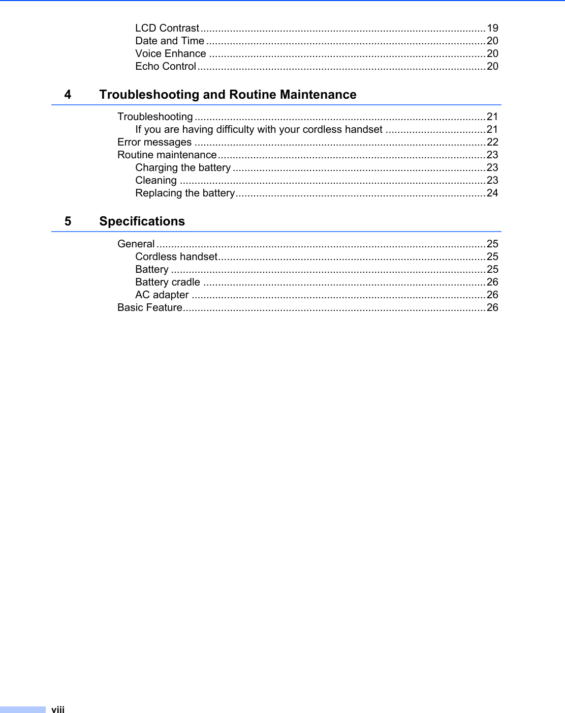 viiiLCD Contrast.................................................................................................19Date and Time ...............................................................................................20Voice Enhance ..............................................................................................20Echo Control..................................................................................................204 Troubleshooting and Routine MaintenanceTroubleshooting ...................................................................................................21If you are having difficulty with your cordless handset ..................................21Error messages ...................................................................................................22Routine maintenance...........................................................................................23Charging the battery ......................................................................................23Cleaning ........................................................................................................23Replacing the battery.....................................................................................245 SpecificationsGeneral ................................................................................................................25Cordless handset...........................................................................................25Battery ...........................................................................................................25Battery cradle ................................................................................................26AC adapter ....................................................................................................26Basic Feature.......................................................................................................26