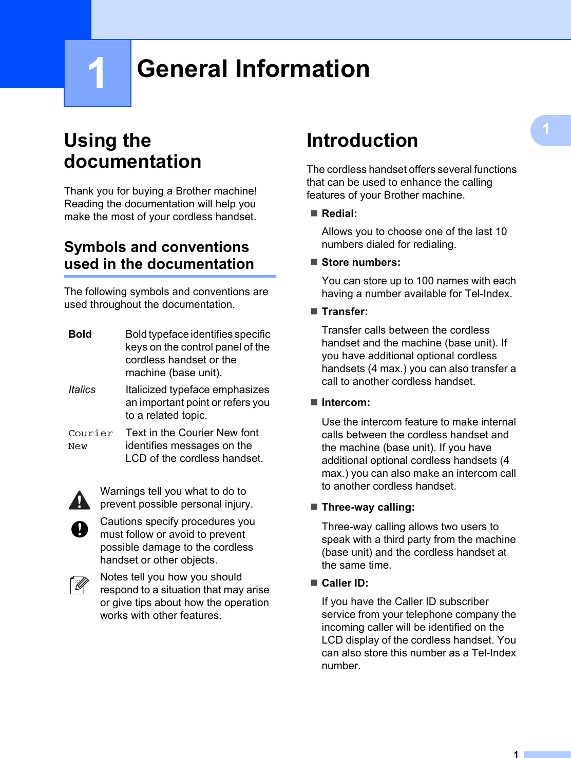 111Using the documentation 1Thank you for buying a Brother machine! Reading the documentation will help you make the most of your cordless handset. Symbols and conventions used in the documentation 1The following symbols and conventions are used throughout the documentation.Introduction 1The cordless handset offers several functions that can be used to enhance the calling features of your Brother machine.Redial:Allows you to choose one of the last 10 numbers dialed for redialing.Store numbers:You can store up to 100 names with each having a number available for Tel-Index.Transfer:Transfer calls between the cordless handset and the machine (base unit). If you have additional optional cordless handsets (4 max.) you can also transfer a call to another cordless handset.Intercom:Use the intercom feature to make internal calls between the cordless handset and the machine (base unit). If you have additional optional cordless handsets (4 max.) you can also make an intercom call to another cordless handset. Three-way calling:Three-way calling allows two users to speak with a third party from the machine (base unit) and the cordless handset at the same time.Caller ID:If you have the Caller ID subscriber service from your telephone company the incoming caller will be identified on the LCD display of the cordless handset. You can also store this number as a Tel-Index number.General Information 1Bold Bold typeface identifies specific keys on the control panel of the cordless handset or the machine (base unit).Italics Italicized typeface emphasizes an important point or refers you to a related topic.Courier NewText in the Courier New font identifies messages on the LCD of the cordless handset. Warnings tell you what to do to prevent possible personal injury. Cautions specify procedures you must follow or avoid to prevent possible damage to the cordless handset or other objects. Notes tell you how you should respond to a situation that may arise or give tips about how the operation works with other features.