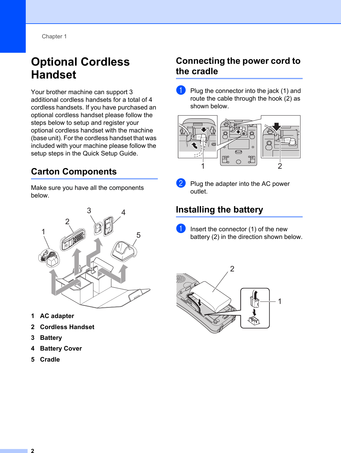 Chapter 12Optional Cordless Handset 1Your brother machine can support 3 additional cordless handsets for a total of 4 cordless handsets. If you have purchased an optional cordless handset please follow the steps below to setup and register your optional cordless handset with the machine (base unit). For the cordless handset that was included with your machine please follow the setup steps in the Quick Setup Guide.Carton Components 1Make sure you have all the components below. 1AC adapter2 Cordless Handset3Battery4 Battery Cover5CradleConnecting the power cord to the cradle 1aPlug the connector into the jack (1) and route the cable through the hook (2) as shown below. bPlug the adapter into the AC power outlet. Installing the battery 1aInsert the connector (1) of the new battery (2) in the direction shown below. 123451 212