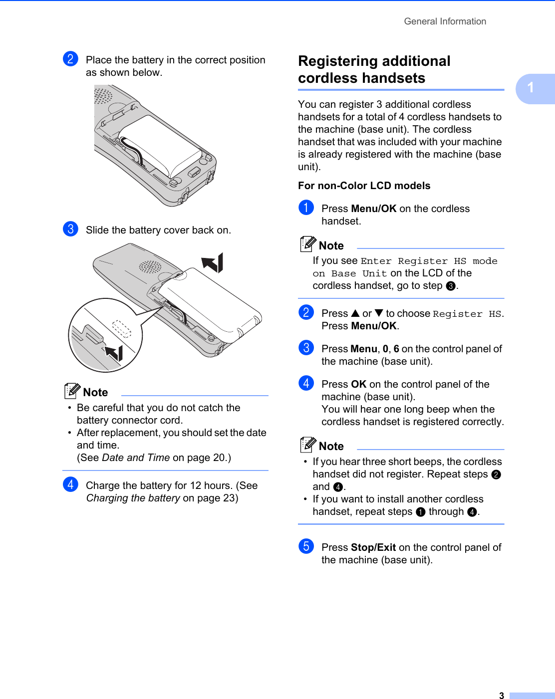 General Information31bPlace the battery in the correct position as shown below. cSlide the battery cover back on. Note• Be careful that you do not catch the battery connector cord. • After replacement, you should set the date and time. (See Date and Time on page 20.) dCharge the battery for 12 hours. (See Charging the battery on page 23)Registering additional cordless handsets 1You can register 3 additional cordless handsets for a total of 4 cordless handsets to the machine (base unit). The cordless handset that was included with your machine is already registered with the machine (base unit).For non-Color LCD models 1aPress Menu/OK on the cordless handset.NoteIf you see Enter Register HS mode on Base Unit on the LCD of the cordless handset, go to step c. bPress a or b to choose Register HS.Press Menu/OK.cPress Menu, 0, 6 on the control panel of the machine (base unit).dPress OK on the control panel of the machine (base unit).You will hear one long beep when the cordless handset is registered correctly.Note• If you hear three short beeps, the cordless handset did not register. Repeat steps b and d.• If you want to install another cordless handset, repeat steps a through d. ePress Stop/Exit on the control panel of the machine (base unit).