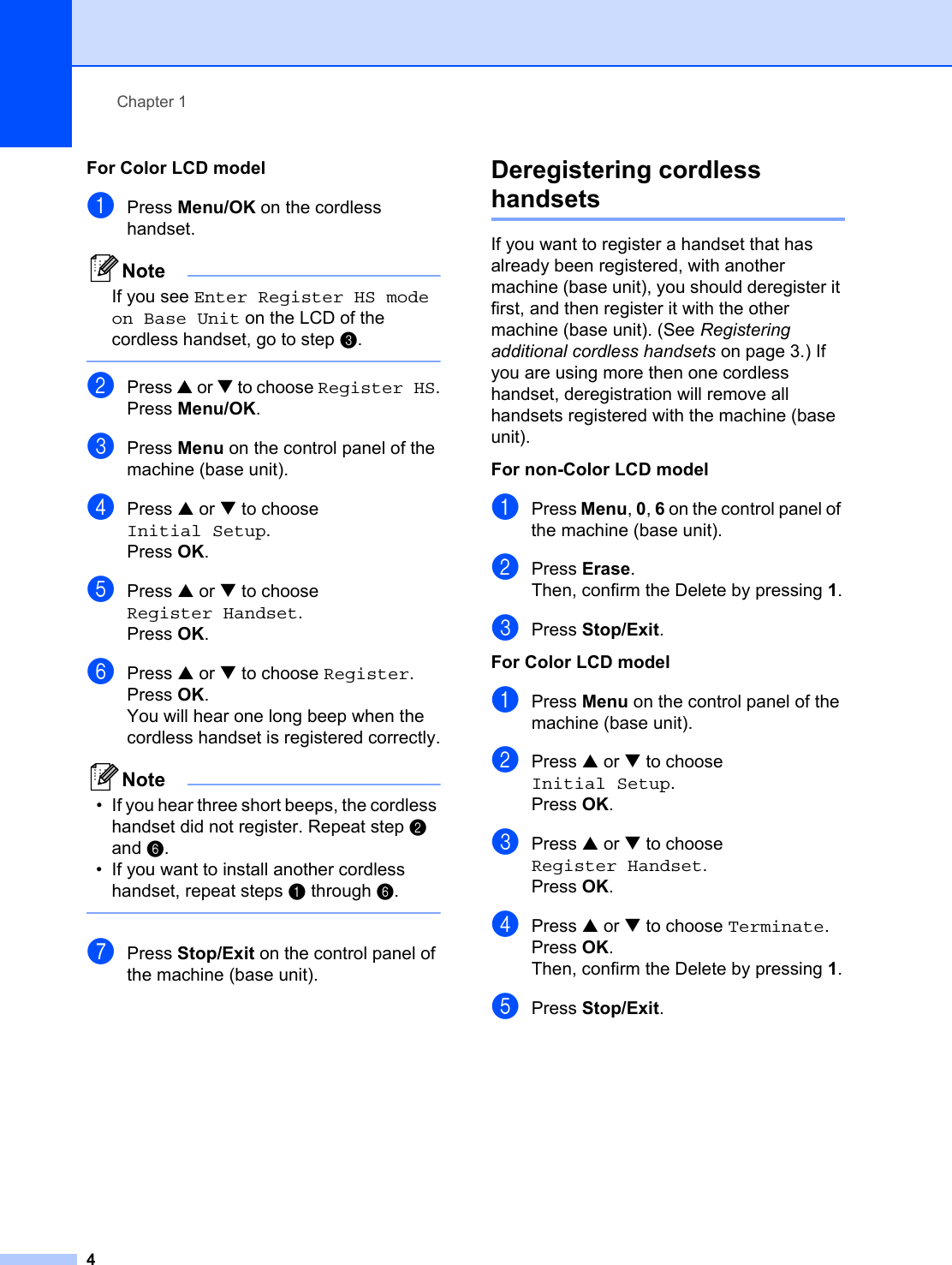 Chapter 14For Color LCD model 1aPress Menu/OK on the cordless handset.NoteIf you see Enter Register HS mode on Base Unit on the LCD of the cordless handset, go to step c. bPress a or b to choose Register HS.Press Menu/OK.cPress Menu on the control panel of the machine (base unit).dPress a or b to choose Initial Setup.Press OK.ePress a or b to choose Register Handset.Press OK.fPress a or b to choose Register.Press OK.You will hear one long beep when the cordless handset is registered correctly.Note• If you hear three short beeps, the cordless handset did not register. Repeat step b and f.• If you want to install another cordless handset, repeat steps a through f. gPress Stop/Exit on the control panel of the machine (base unit).Deregistering cordless handsetsIf you want to register a handset that has already been registered, with another machine (base unit), you should deregister it first, and then register it with the other machine (base unit). (See Registering additional cordless handsets on page 3.) If you are using more then one cordless handset, deregistration will remove all handsets registered with the machine (base unit).For non-Color LCD model 1aPress Menu, 0, 6 on the control panel of the machine (base unit).bPress Erase.Then, confirm the Delete by pressing 1.cPress Stop/Exit.For Color LCD model 1aPress Menu on the control panel of the machine (base unit).bPress a or b to choose Initial Setup.Press OK.cPress a or b to choose Register Handset.Press OK.dPress a or b to choose Terminate.Press OK.Then, confirm the Delete by pressing 1.ePress Stop/Exit.