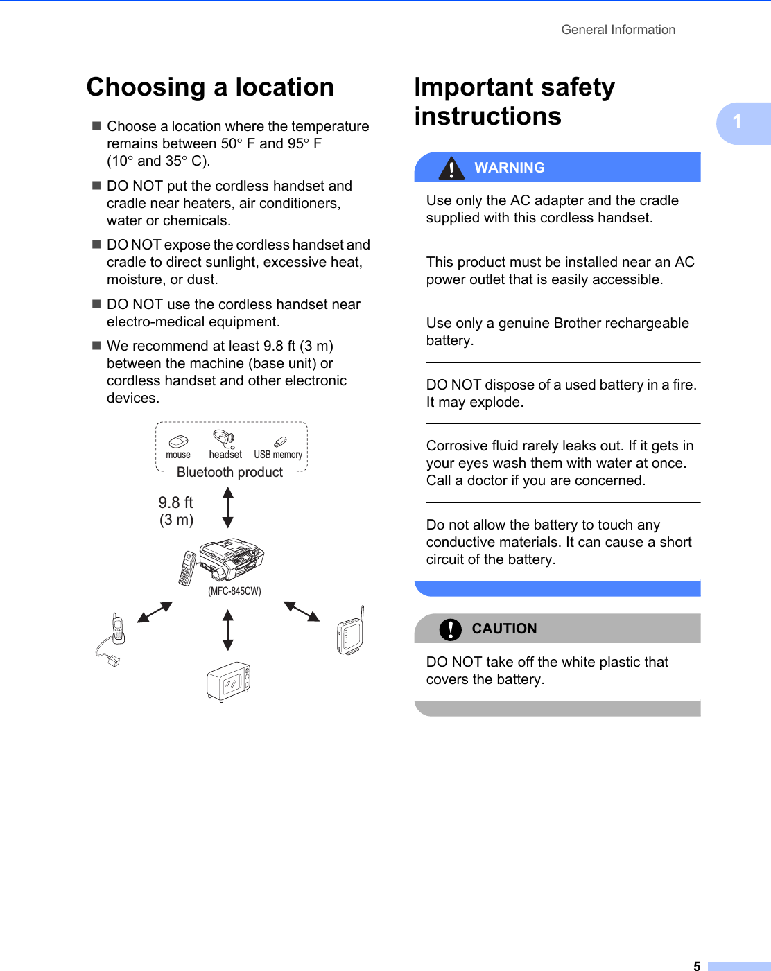 General Information51Choosing a location 1Choose a location where the temperature remains between 50°F and 95°F (10° and 35°C).DO NOT put the cordless handset and cradle near heaters, air conditioners, water or chemicals. DO NOT expose the cordless handset and cradle to direct sunlight, excessive heat, moisture, or dust.DO NOT use the cordless handset near electro-medical equipment.We recommend at least 9.8 ft (3 m) between the machine (base unit) or cordless handset and other electronic devices. Important safety instructions 1WARNING Use only the AC adapter and the cradle supplied with this cordless handset.  This product must be installed near an AC power outlet that is easily accessible.  Use only a genuine Brother rechargeable battery.  DO NOT dispose of a used battery in a fire. It may explode.  Corrosive fluid rarely leaks out. If it gets in your eyes wash them with water at once. Call a doctor if you are concerned.  Do not allow the battery to touch any conductive materials. It can cause a short circuit of the battery. CAUTION DO NOT take off the white plastic that covers the battery. 9.8 ft(3 m)mouse USB memoryheadsetBluetooth product(MFC-845CW)