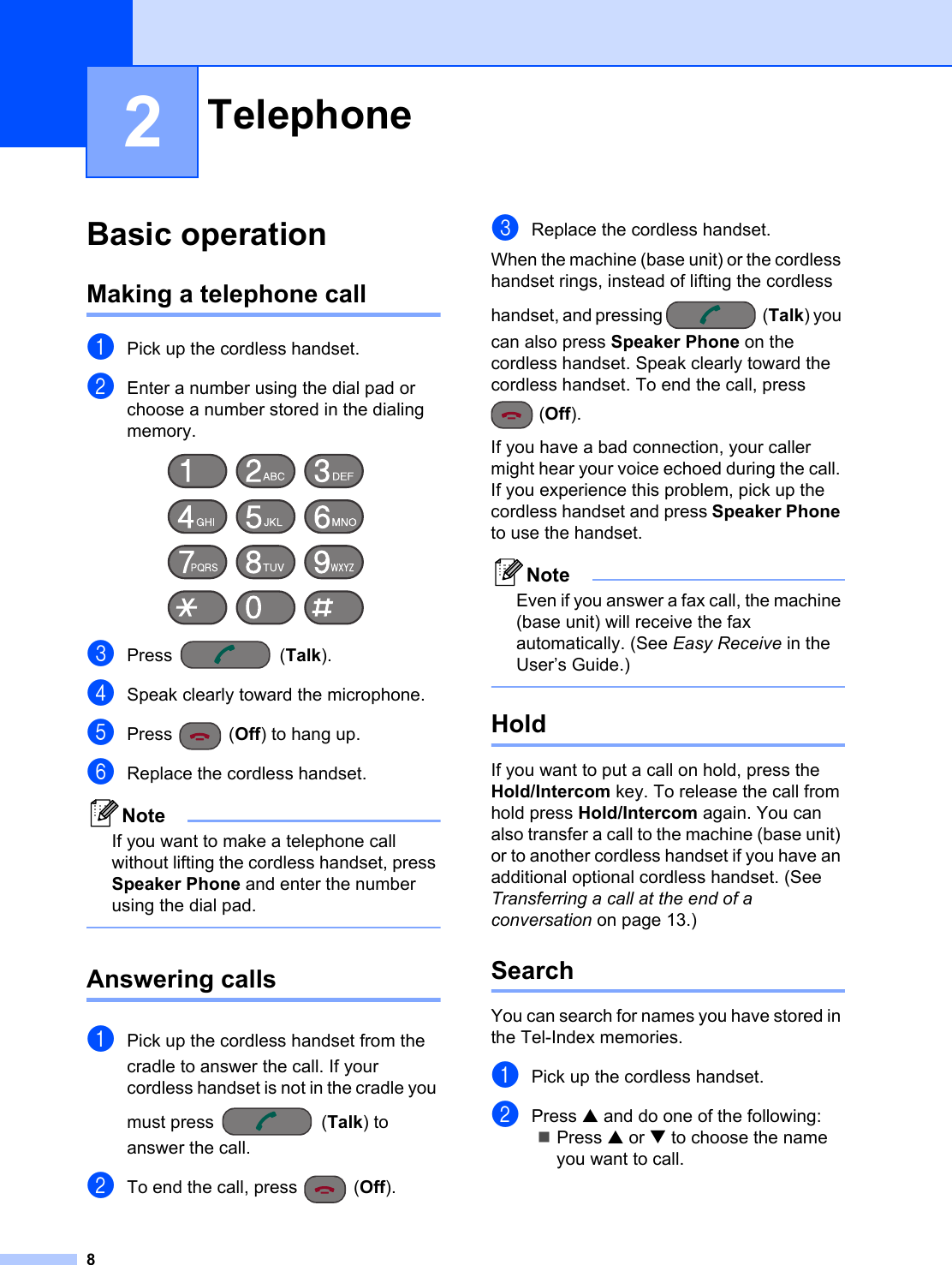 82Basic operation 2Making a telephone call 2aPick up the cordless handset.bEnter a number using the dial pad or choose a number stored in the dialing memory. cPress (Talk).dSpeak clearly toward the microphone.ePress (Off) to hang up.fReplace the cordless handset.NoteIf you want to make a telephone call without lifting the cordless handset, press Speaker Phone and enter the number using the dial pad. Answering calls 2aPick up the cordless handset from the cradle to answer the call. If your cordless handset is not in the cradle you must press  (Talk) to answer the call.bTo end the call, press  (Off).cReplace the cordless handset.When the machine (base unit) or the cordless handset rings, instead of lifting the cordless handset, and pressing  (Talk) you can also press Speaker Phone on the cordless handset. Speak clearly toward the cordless handset. To end the call, press (Off).If you have a bad connection, your caller might hear your voice echoed during the call. If you experience this problem, pick up the cordless handset and press Speaker Phone to use the handset.NoteEven if you answer a fax call, the machine (base unit) will receive the fax automatically. (See Easy Receive in the User’s Guide.) Hold 2If you want to put a call on hold, press the Hold/Intercom key. To release the call from hold press Hold/Intercom again. You can also transfer a call to the machine (base unit) or to another cordless handset if you have an additional optional cordless handset. (See Transferring a call at the end of a conversation on page 13.)Search 2You can search for names you have stored in the Tel-Index memories. aPick up the cordless handset.bPress a and do one of the following:Press a or b to choose the name you want to call.Telephone 2