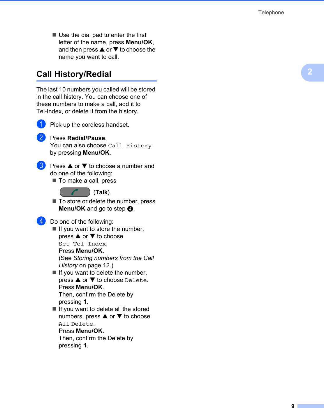 Telephone92Use the dial pad to enter the first letter of the name, press Menu/OK, and then press a or b to choose the name you want to call.Call History/Redial 2The last 10 numbers you called will be stored in the call history. You can choose one of these numbers to make a call, add it to Tel-Index, or delete it from the history.aPick up the cordless handset.bPress Redial/Pause.You can also choose Call History by pressing Menu/OK.cPress a or b to choose a number and do one of the following:To make a call, press (Talk).To store or delete the number, press Menu/OK and go to step d.dDo one of the following:If you want to store the number, press a or b to choose Set Tel-Index.Press Menu/OK.(See Storing numbers from the Call History on page 12.)If you want to delete the number, press a or b to choose Delete.Press Menu/OK.Then, confirm the Delete by pressing 1.If you want to delete all the stored numbers, press a or b to choose All Delete.Press Menu/OK.Then, confirm the Delete by pressing 1.