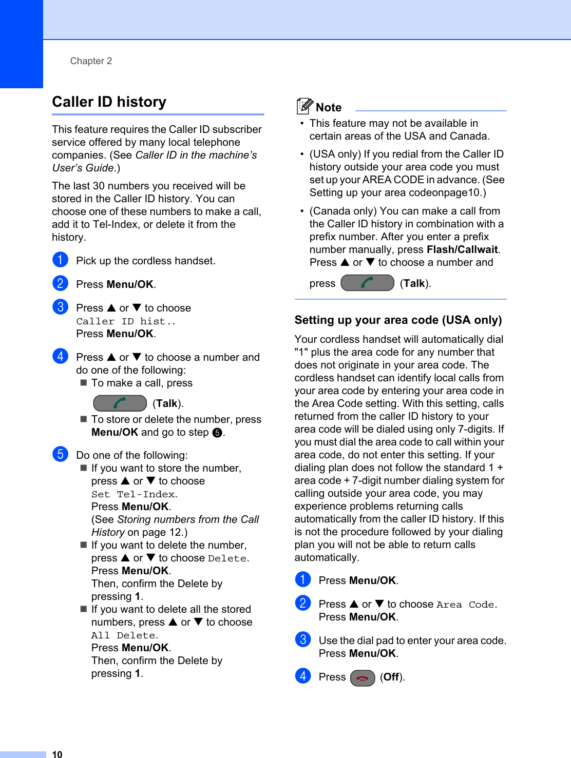 Chapter 210Caller ID history 2This feature requires the Caller ID subscriber service offered by many local telephone companies. (See Caller ID in the machine’s User’s Guide.)The last 30 numbers you received will be stored in the Caller ID history. You can choose one of these numbers to make a call, add it to Tel-Index, or delete it from the history.aPick up the cordless handset.bPress Menu/OK.cPress a or b to choose Caller ID hist..Press Menu/OK.dPress a or b to choose a number and do one of the following:To make a call, press (Talk).To store or delete the number, press Menu/OK and go to step e.eDo one of the following:If you want to store the number, press a or b to choose Set Tel-Index.Press Menu/OK.(See Storing numbers from the Call History on page 12.)If you want to delete the number, press a or b to choose Delete.Press Menu/OK.Then, confirm the Delete by pressing 1.If you want to delete all the stored numbers, press a or b to choose All Delete.Press Menu/OK.Then, confirm the Delete by pressing 1.Note• This feature may not be available in certain areas of the USA and Canada. • (USA only) If you redial from the Caller ID history outside your area code you must set up your AREA CODE in advance. (See Setting up your area codeonpage10.)• (Canada only) You can make a call from the Caller ID history in combination with a prefix number. After you enter a prefix number manually, press Flash/Callwait. Press a or b to choose a number and press (Talk).  Setting up your area code (USA only) 2Your cordless handset will automatically dial &quot;1&quot; plus the area code for any number that does not originate in your area code. The cordless handset can identify local calls from your area code by entering your area code in the Area Code setting. With this setting, calls returned from the caller ID history to your area code will be dialed using only 7-digits. If you must dial the area code to call within your area code, do not enter this setting. If your dialing plan does not follow the standard 1 + area code + 7-digit number dialing system for calling outside your area code, you may experience problems returning calls automatically from the caller ID history. If this is not the procedure followed by your dialing plan you will not be able to return calls automatically.aPress Menu/OK.bPress a or b to choose Area Code.Press Menu/OK.cUse the dial pad to enter your area code.Press Menu/OK.dPress (Off).