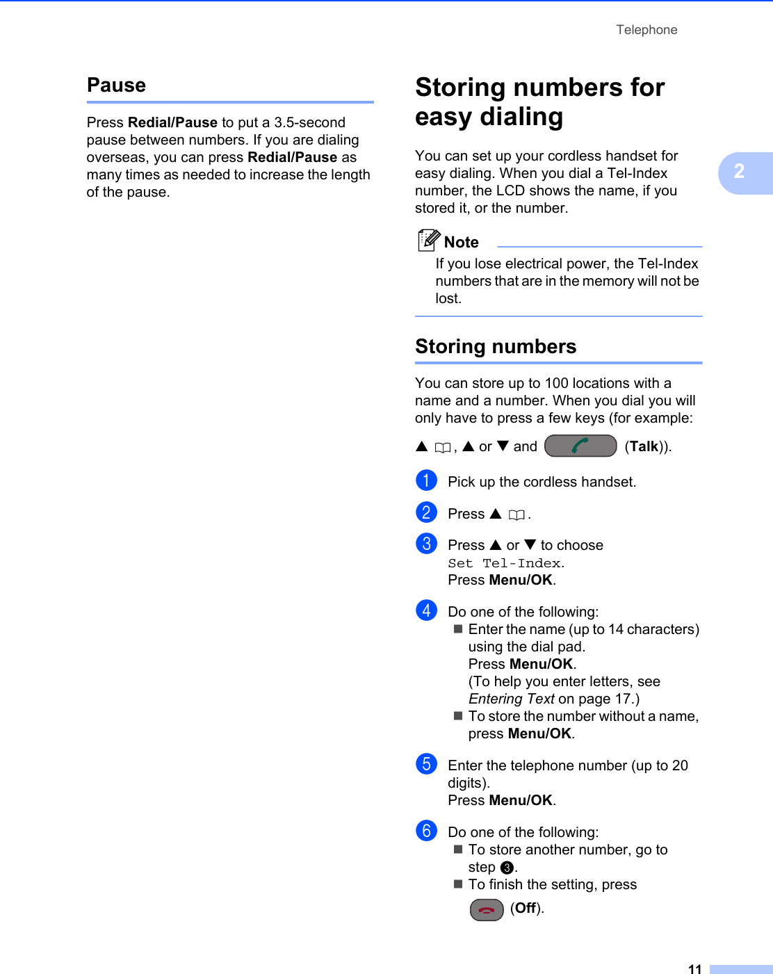 Telephone112Pause 2Press Redial/Pause to put a 3.5-second pause between numbers. If you are dialing overseas, you can press Redial/Pause as many times as needed to increase the length of the pause.Storing numbers for easy dialing 2You can set up your cordless handset for easy dialing. When you dial a Tel-Index number, the LCD shows the name, if you stored it, or the number.NoteIf you lose electrical power, the Tel-Index numbers that are in the memory will not be lost. Storing numbers 2You can store up to 100 locations with a name and a number. When you dial you will only have to press a few keys (for example: a, a or b and  (Talk)).aPick up the cordless handset.bPress a .cPress a or b to choose Set Tel-Index.Press Menu/OK.dDo one of the following:Enter the name (up to 14 characters) using the dial pad.Press Menu/OK.(To help you enter letters, see Entering Text on page 17.)To store the number without a name, press Menu/OK.eEnter the telephone number (up to 20 digits).Press Menu/OK.fDo one of the following:To store another number, go to step c.To finish the setting, press (Off).