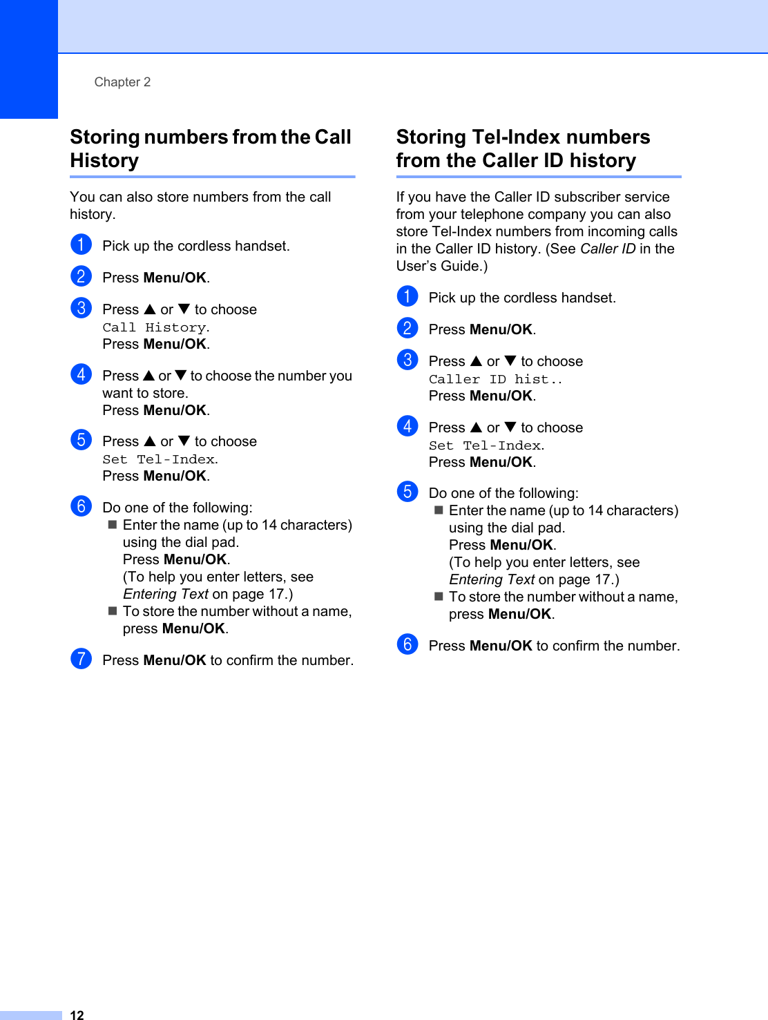 Chapter 212Storing numbers from the Call History 2You can also store numbers from the call history. aPick up the cordless handset.bPress Menu/OK.cPress a or b to choose Call History.Press Menu/OK.dPress a or b to choose the number you want to store.Press Menu/OK.ePress a or b to choose Set Tel-Index.Press Menu/OK.fDo one of the following:Enter the name (up to 14 characters) using the dial pad.Press Menu/OK.(To help you enter letters, see Entering Text on page 17.)To store the number without a name, press Menu/OK.gPress Menu/OK to confirm the number.Storing Tel-Index numbers from the Caller ID history 2If you have the Caller ID subscriber service from your telephone company you can also store Tel-Index numbers from incoming calls in the Caller ID history. (See Caller ID in the User’s Guide.) aPick up the cordless handset.bPress Menu/OK.cPress a or b to choose Caller ID hist..Press Menu/OK.dPress a or b to choose Set Tel-Index.Press Menu/OK.eDo one of the following:Enter the name (up to 14 characters) using the dial pad.Press Menu/OK.(To help you enter letters, see Entering Text on page 17.)To store the number without a name, press Menu/OK.fPress Menu/OK to confirm the number.