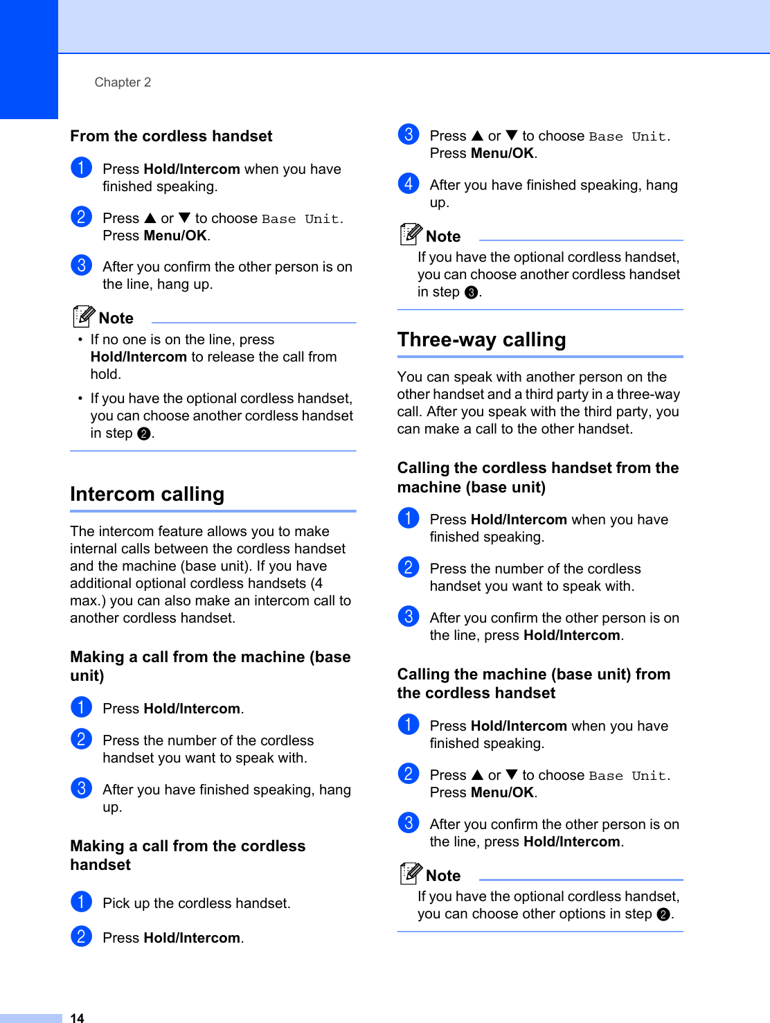 Chapter 214From the cordless handset 2aPress Hold/Intercom when you have finished speaking. bPress a or b to choose Base Unit.Press Menu/OK.cAfter you confirm the other person is on the line, hang up.Note• If no one is on the line, press Hold/Intercom to release the call from hold.• If you have the optional cordless handset, you can choose another cordless handset in step b. Intercom calling 2The intercom feature allows you to make internal calls between the cordless handset and the machine (base unit). If you have additional optional cordless handsets (4 max.) you can also make an intercom call to another cordless handset.Making a call from the machine (base unit) 2aPress Hold/Intercom.bPress the number of the cordless handset you want to speak with.cAfter you have finished speaking, hang up.Making a call from the cordless handset 2aPick up the cordless handset.bPress Hold/Intercom.cPress a or b to choose Base Unit.Press Menu/OK.dAfter you have finished speaking, hang up.NoteIf you have the optional cordless handset, you can choose another cordless handset in step c. Three-way calling 2You can speak with another person on the other handset and a third party in a three-way call. After you speak with the third party, you can make a call to the other handset. Calling the cordless handset from the machine (base unit) 2aPress Hold/Intercom when you have finished speaking. bPress the number of the cordless handset you want to speak with.cAfter you confirm the other person is on the line, press Hold/Intercom.Calling the machine (base unit) from the cordless handset 2aPress Hold/Intercom when you have finished speaking. bPress a or b to choose Base Unit.Press Menu/OK.cAfter you confirm the other person is on the line, press Hold/Intercom.NoteIf you have the optional cordless handset, you can choose other options in step b. 