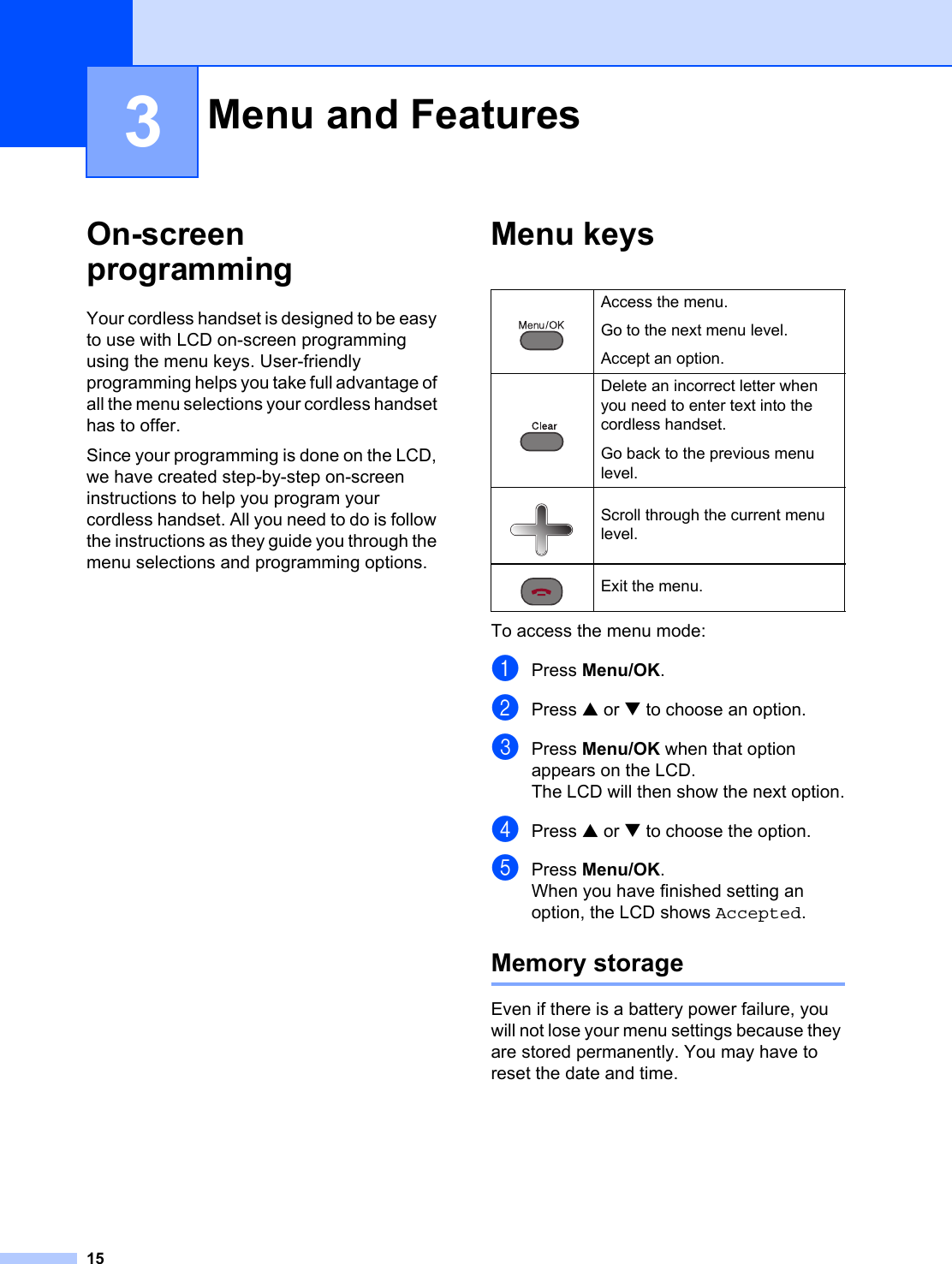 153On-screen programming 3Your cordless handset is designed to be easy to use with LCD on-screen programming using the menu keys. User-friendly programming helps you take full advantage of all the menu selections your cordless handset has to offer.Since your programming is done on the LCD, we have created step-by-step on-screen instructions to help you program your cordless handset. All you need to do is follow the instructions as they guide you through the menu selections and programming options.Menu keys 3To access the menu mode:aPress Menu/OK.bPress a or b to choose an option.cPress Menu/OK when that option appears on the LCD.The LCD will then show the next option.dPress a or b to choose the option.ePress Menu/OK.When you have finished setting an option, the LCD shows Accepted.Memory storage 3Even if there is a battery power failure, you will not lose your menu settings because they are stored permanently. You may have to reset the date and time.Menu and Features 3 Access the menu.Go to the next menu level.Accept an option. Delete an incorrect letter when you need to enter text into the cordless handset.Go back to the previous menu level. Scroll through the current menu level. Exit the menu.