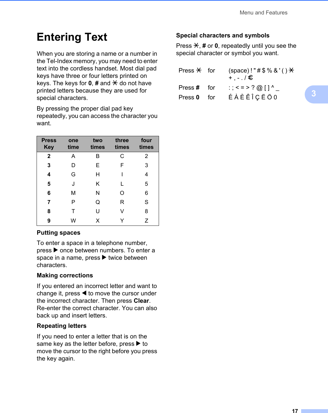 Menu and Features173Entering Text 3When you are storing a name or a number in the Tel-Index memory, you may need to enter text into the cordless handset. Most dial pad keys have three or four letters printed on keys. The keys for 0, # and l do not have printed letters because they are used for special characters.By pressing the proper dial pad key repeatedly, you can access the character you want.Putting spacesTo enter a space in a telephone number, press c once between numbers. To enter a space in a name, press c twice between characters.Making correctionsIf you entered an incorrect letter and want to change it, press d to move the cursor under the incorrect character. Then press Clear. Re-enter the correct character. You can also back up and insert letters.Repeating lettersIf you need to enter a letter that is on the same key as the letter before, press c to move the cursor to the right before you press the key again.Special characters and symbols Press l, # or 0, repeatedly until you see the special character or symbol you want.Press Keyone timetwo timesthree timesfour times2ABC23DEF34GH I 45JKL56MNO67PQRS8TUV89WX Y ZPress lfor (space) ! &quot; # $ % &amp; &apos; ( ) l + , - . / mPress #for : ; &lt; = &gt; ? @ [ ] ^ _Press 0for É À È Ê Î Ç Ë Ö 0
