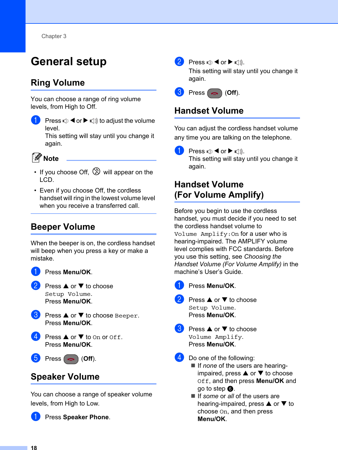 Chapter 318General setup 3Ring Volume 3You can choose a range of ring volume levels, from High to Off.aPress  d or c to adjust the volume level.This setting will stay until you change it again.Note• If you choose Off,   will appear on the LCD. • Even if you choose Off, the cordless handset will ring in the lowest volume level when you receive a transferred call. Beeper Volume 3When the beeper is on, the cordless handset will beep when you press a key or make a mistake.aPress Menu/OK.bPress a or b to choose Setup Volume.Press Menu/OK.cPress a or b to choose Beeper.Press Menu/OK.dPress a or b to On or Off.Press Menu/OK.ePress (Off).Speaker Volume 3You can choose a range of speaker volume levels, from High to Low.aPress Speaker Phone.bPress  d or c.This setting will stay until you change it again.cPress (Off).Handset Volume 3You can adjust the cordless handset volume any time you are talking on the telephone.aPress  d or c.This setting will stay until you change it again.Handset Volume(For Volume Amplify) 3Before you begin to use the cordless handset, you must decide if you need to set the cordless handset volume to Volume Amplify:On for a user who is hearing-impaired. The AMPLIFY volume level complies with FCC standards. Before you use this setting, see Choosing the Handset Volume (For Volume Amplify) in the machine’s User’s Guide.aPress Menu/OK.bPress a or b to choose Setup Volume.Press Menu/OK.cPress a or b to choose Volume Amplify.Press Menu/OK.dDo one of the following:If none of the users are hearing-impaired, press a or b to choose Off, and then press Menu/OK and go to step f.If some or all of the users are hearing-impaired, press a or b to choose On, and then press Menu/OK.