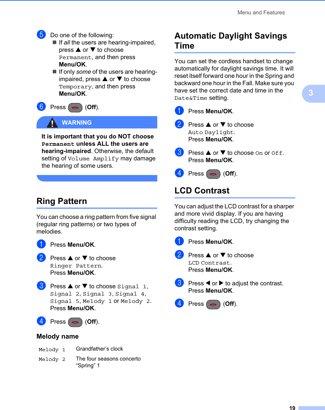 Menu and Features193eDo one of the following:If all the users are hearing-impaired, press a or b to choose Permanent, and then press Menu/OK.If only some of the users are hearing-impaired, press a or b to choose Temporary, and then press Menu/OK.fPress (Off).WARNING It is important that you do NOT choose Permanent unless ALL the users are hearing-impaired. Otherwise, the default setting of Volume Amplify may damage the hearing of some users. Ring Pattern 3You can choose a ring pattern from five signal (regular ring patterns) or two types of melodies.aPress Menu/OK.bPress a or b to choose Ringer Pattern.Press Menu/OK.cPress a or b to choose Signal 1, Signal 2, Signal 3, Signal 4, Signal 5, Melody 1 or Melody 2.Press Menu/OK.dPress (Off).Automatic Daylight Savings Time 3You can set the cordless handset to change automatically for daylight savings time. It will reset itself forward one hour in the Spring and backward one hour in the Fall. Make sure you have set the correct date and time in the Date&amp;Time setting.aPress Menu/OK.bPress a or b to choose Auto Daylight.Press Menu/OK.cPress a or b to choose On or Off.Press Menu/OK.dPress (Off).LCD Contrast 3You can adjust the LCD contrast for a sharper and more vivid display. If you are having difficulty reading the LCD, try changing the contrast setting.aPress Menu/OK.bPress a or b to choose LCD Contrast.Press Menu/OK.cPress d or c to adjust the contrast.Press Menu/OK.dPress (Off).Melody nameMelody 1 Grandfather’s clockMelody 2 The four seasons concerto “Spring” 1