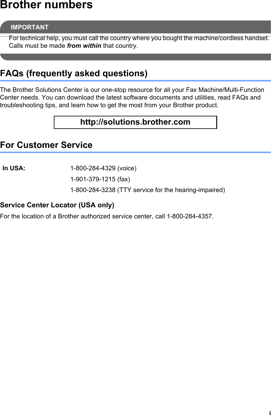 iBrother numbersIMPORTANTFor technical help, you must call the country where you bought the machine/cordless handset. Calls must be made from within that country. FAQs (frequently asked questions)The Brother Solutions Center is our one-stop resource for all your Fax Machine/Multi-Function Center needs. You can download the latest software documents and utilities, read FAQs and troubleshooting tips, and learn how to get the most from your Brother product. http://solutions.brother.com For Customer Service Service Center Locator (USA only)For the location of a Brother authorized service center, call 1-800-284-4357.In USA: 1-800-284-4329 (voice)1-901-379-1215 (fax)1-800-284-3238 (TTY service for the hearing-impaired)