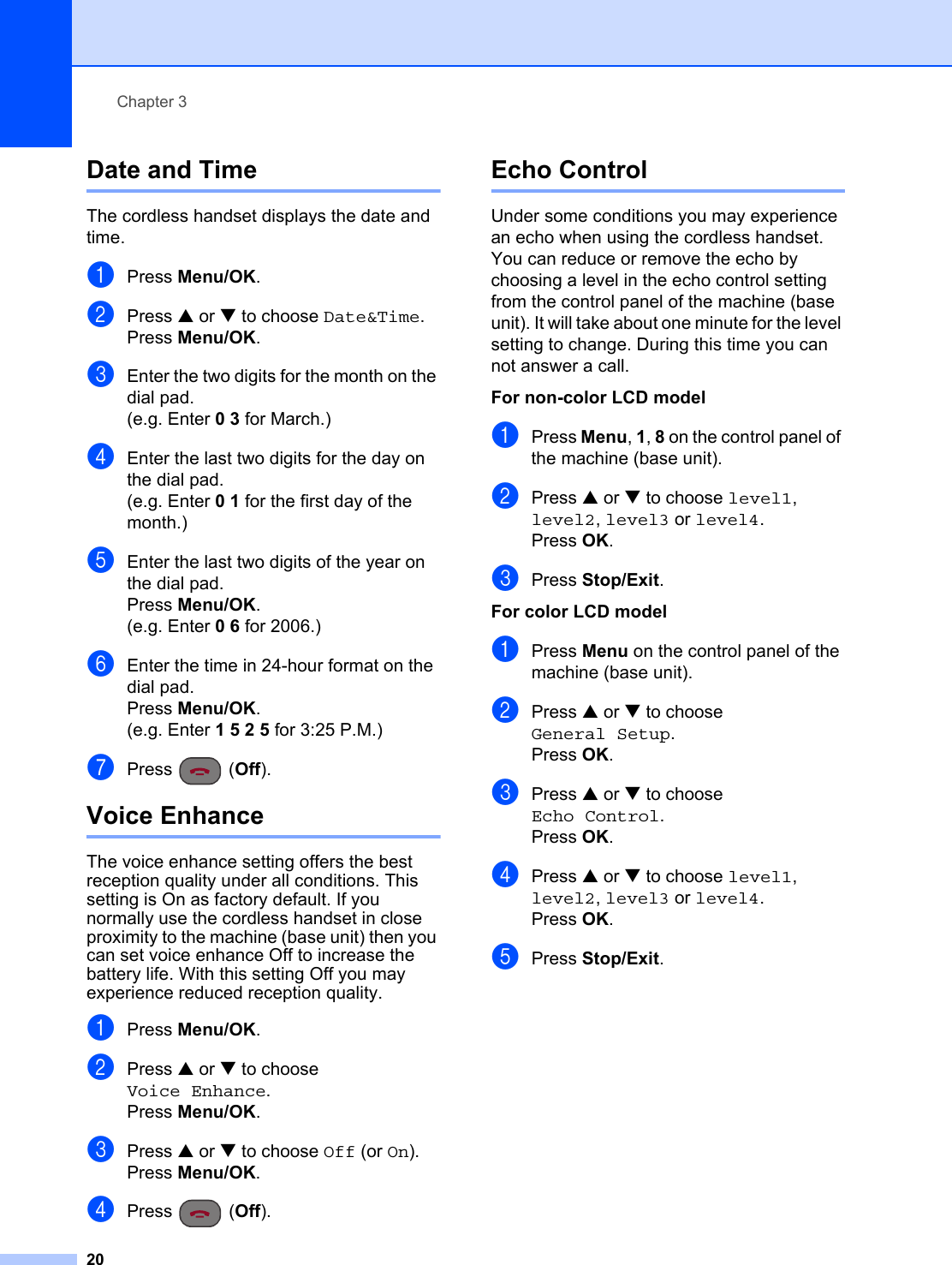 Chapter 320Date and Time 3The cordless handset displays the date and time.aPress Menu/OK.bPress a or b to choose Date&amp;Time.Press Menu/OK.cEnter the two digits for the month on the dial pad.(e.g. Enter 0 3 for March.)dEnter the last two digits for the day on the dial pad.(e.g. Enter 0 1 for the first day of the month.)eEnter the last two digits of the year on the dial pad.Press Menu/OK.(e.g. Enter 0 6 for 2006.)fEnter the time in 24-hour format on the dial pad.Press Menu/OK.(e.g. Enter 1 5 2 5 for 3:25 P.M.)gPress (Off).Voice Enhance 3The voice enhance setting offers the best reception quality under all conditions. This setting is On as factory default. If you normally use the cordless handset in close proximity to the machine (base unit) then you can set voice enhance Off to increase the battery life. With this setting Off you may experience reduced reception quality.aPress Menu/OK.bPress a or b to choose Voice Enhance.Press Menu/OK.cPress a or b to choose Off (or On).Press Menu/OK.dPress (Off).Echo Control 3Under some conditions you may experience an echo when using the cordless handset. You can reduce or remove the echo by choosing a level in the echo control setting from the control panel of the machine (base unit). It will take about one minute for the level setting to change. During this time you can not answer a call.For non-color LCD model 3aPress Menu, 1, 8 on the control panel of the machine (base unit).bPress a or b to choose level1, level2, level3 or level4.Press OK.cPress Stop/Exit.For color LCD model 3aPress Menu on the control panel of the machine (base unit).bPress a or b to choose General Setup.Press OK.cPress a or b to choose Echo Control.Press OK.dPress a or b to choose level1, level2, level3 or level4.Press OK.ePress Stop/Exit.