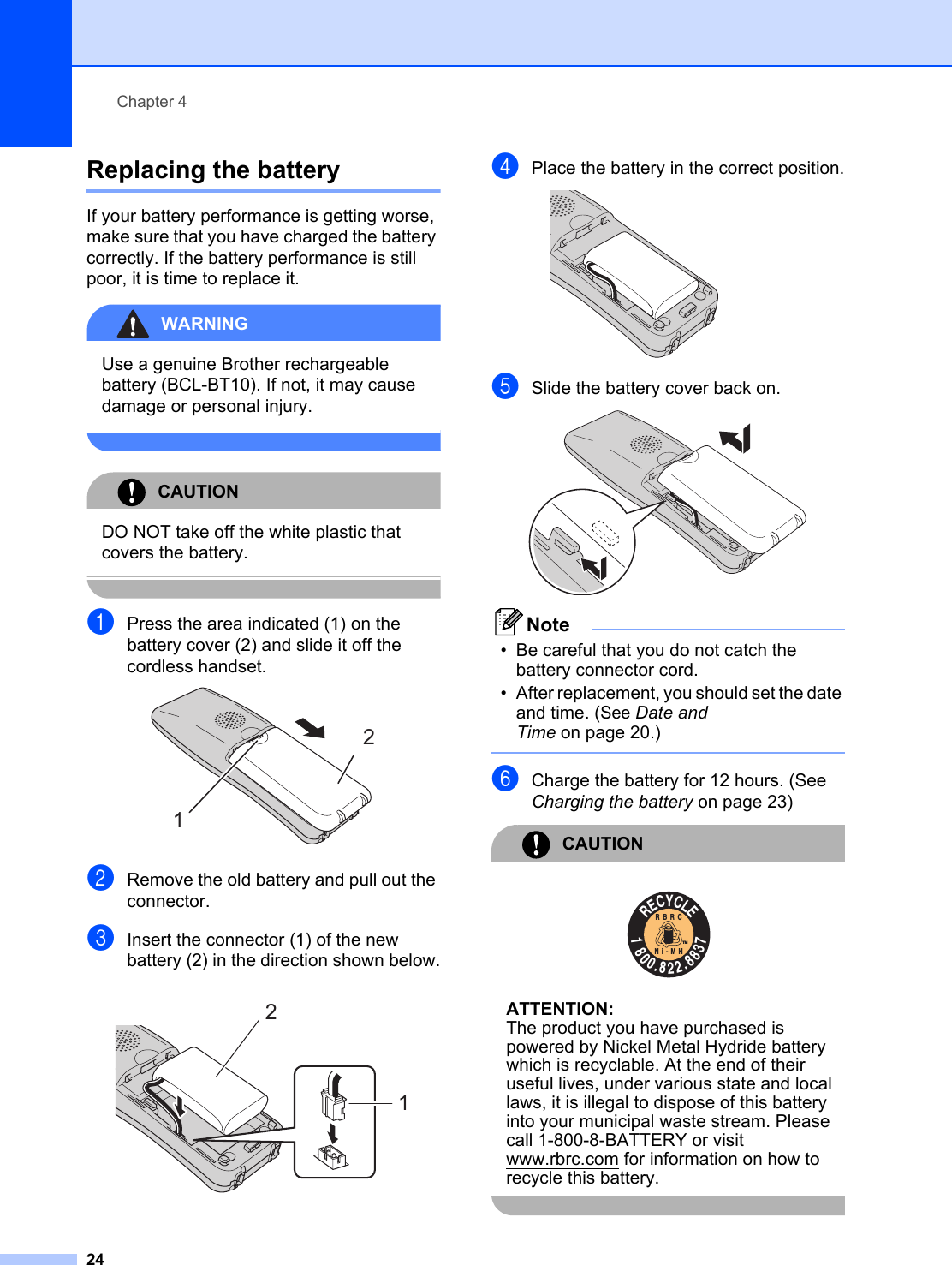 Chapter 424Replacing the battery 4If your battery performance is getting worse, make sure that you have charged the battery correctly. If the battery performance is still poor, it is time to replace it.WARNING Use a genuine Brother rechargeable battery (BCL-BT10). If not, it may cause damage or personal injury. CAUTION DO NOT take off the white plastic that covers the battery. aPress the area indicated (1) on the battery cover (2) and slide it off the cordless handset. bRemove the old battery and pull out the connector.cInsert the connector (1) of the new battery (2) in the direction shown below. dPlace the battery in the correct position. eSlide the battery cover back on. Note• Be careful that you do not catch the battery connector cord. • After replacement, you should set the date and time. (See Date and Time on page 20.) fCharge the battery for 12 hours. (See Charging the battery on page 23)CAUTION  ATTENTION:The product you have purchased is powered by Nickel Metal Hydride battery which is recyclable. At the end of their useful lives, under various state and local laws, it is illegal to dispose of this battery into your municipal waste stream. Please call 1-800-8-BATTERY or visit www.rbrc.com for information on how to recycle this battery. 1212RECYCLE1800.822.8837RBRCNi-MHTM