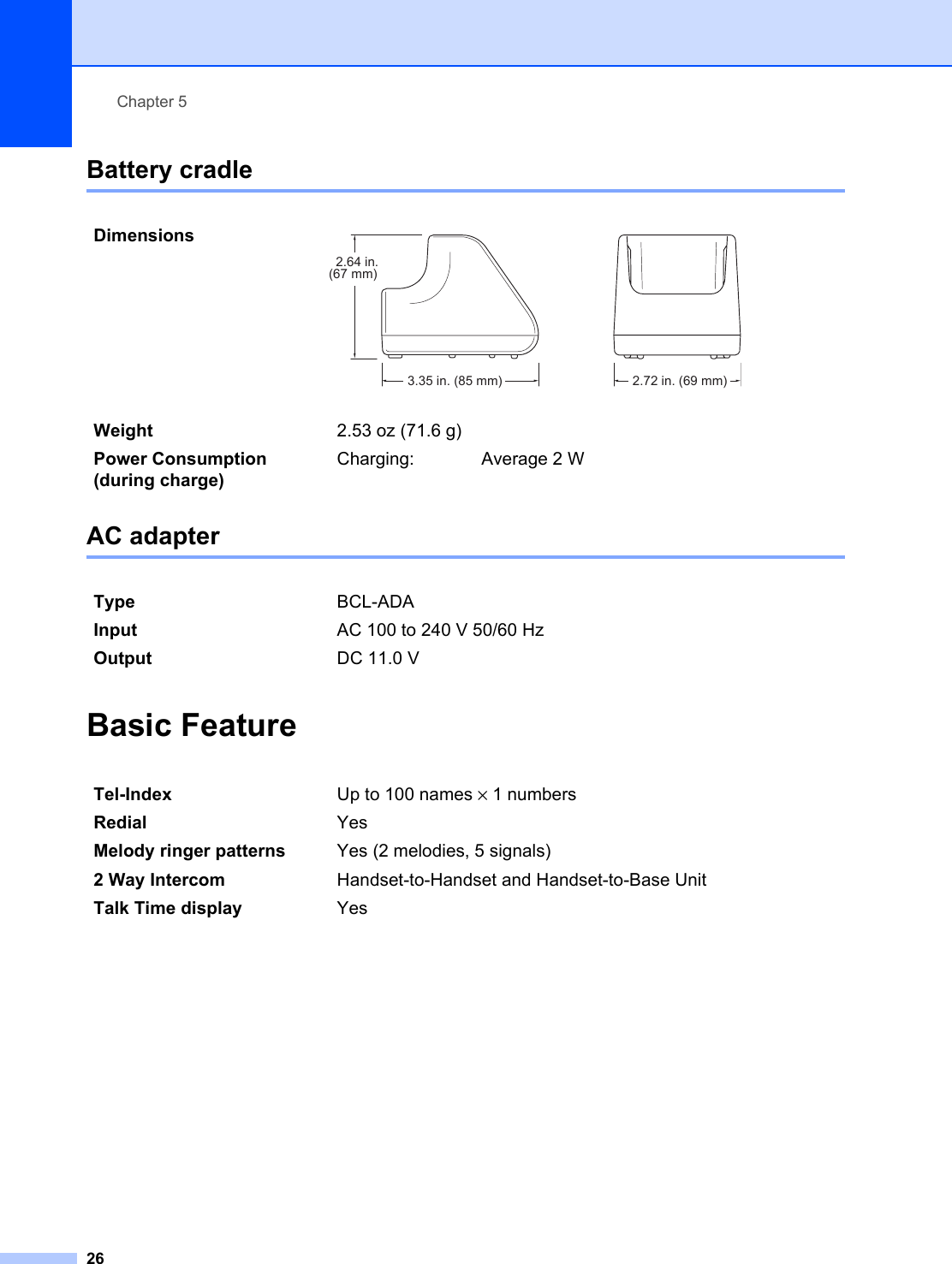 Chapter 526Battery cradle 5AC adapter 5Basic Feature 5Dimensions  Weight 2.53 oz (71.6 g)Power Consumption (during charge)Charging: Average 2 WType BCL-ADAInput AC 100 to 240 V 50/60 HzOutput DC 11.0 VTel-Index Up to 100 names × 1 numbersRedial YesMelody ringer patterns Yes (2 melodies, 5 signals)2 Way Intercom Handset-to-Handset and Handset-to-Base UnitTalk Time display Yes2.64 in.(67 mm)3.35 in. (85 mm) 2.72 in. (69 mm)