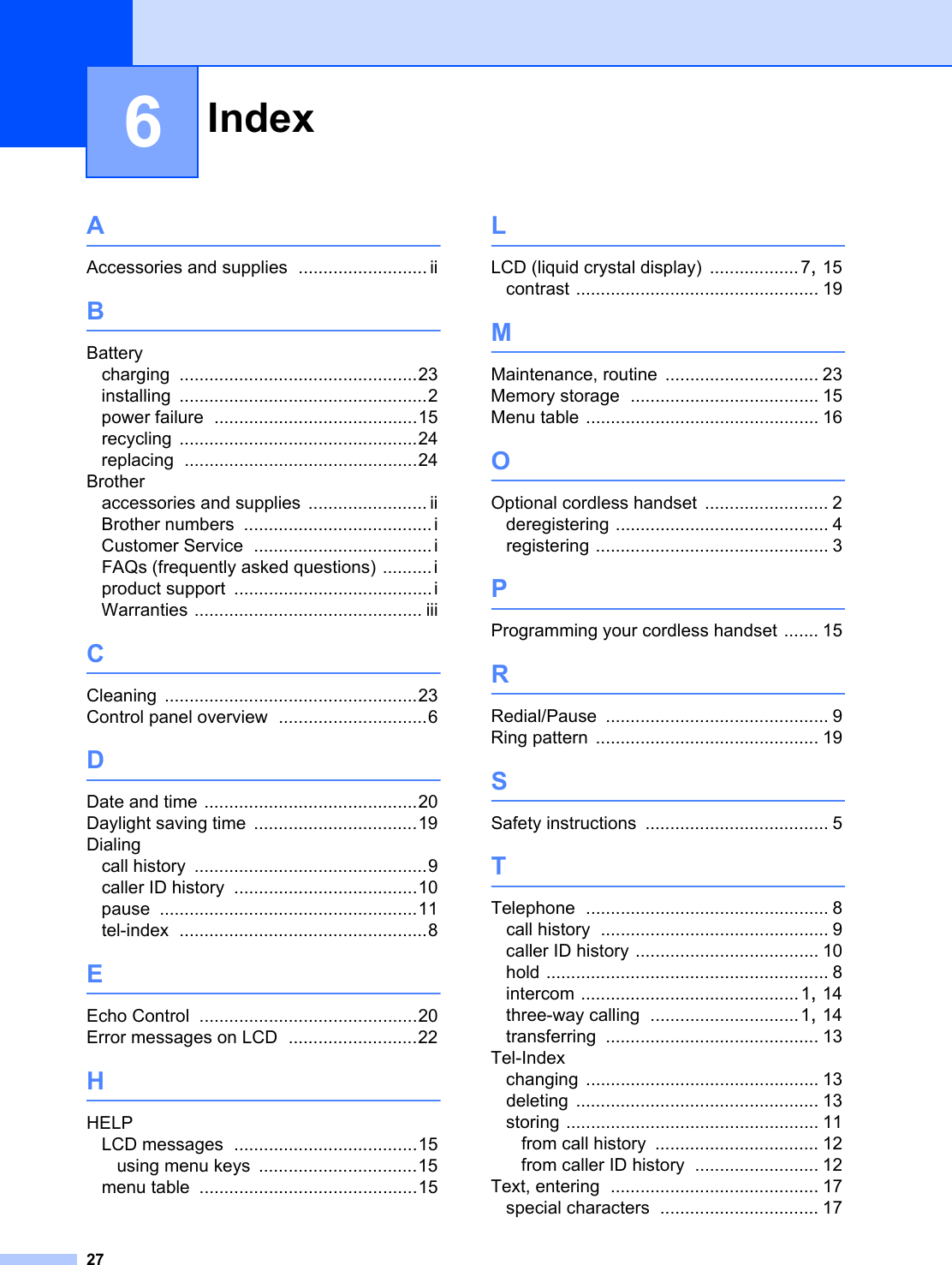 Index276AAccessories and supplies .......................... iiBBatterycharging ................................................23installing ..................................................2power failure .........................................15recycling ................................................24replacing ...............................................24Brotheraccessories and supplies ........................ iiBrother numbers ......................................iCustomer Service ....................................iFAQs (frequently asked questions) ..........iproduct support ........................................iWarranties .............................................. iiiCCleaning ...................................................23Control panel overview ..............................6DDate and time ...........................................20Daylight saving time .................................19Dialingcall history ...............................................9caller ID history .....................................10pause ....................................................11tel-index ..................................................8EEcho Control ............................................20Error messages on LCD ..........................22HHELPLCD messages .....................................15using menu keys ................................15menu table ............................................15LLCD (liquid crystal display) .................. 7, 15contrast ................................................. 19MMaintenance, routine ............................... 23Memory storage ...................................... 15Menu table ............................................... 16OOptional cordless handset ......................... 2deregistering ........................................... 4registering ............................................... 3PProgramming your cordless handset ....... 15RRedial/Pause ............................................. 9Ring pattern ............................................. 19SSafety instructions ..................................... 5TTelephone ................................................. 8call history .............................................. 9caller ID history ..................................... 10hold ......................................................... 8intercom ............................................ 1, 14three-way calling ..............................1, 14transferring ........................................... 13Tel-Indexchanging ............................................... 13deleting ................................................. 13storing ................................................... 11from call history ................................. 12from caller ID history ......................... 12Text, entering .......................................... 17special characters ................................ 17