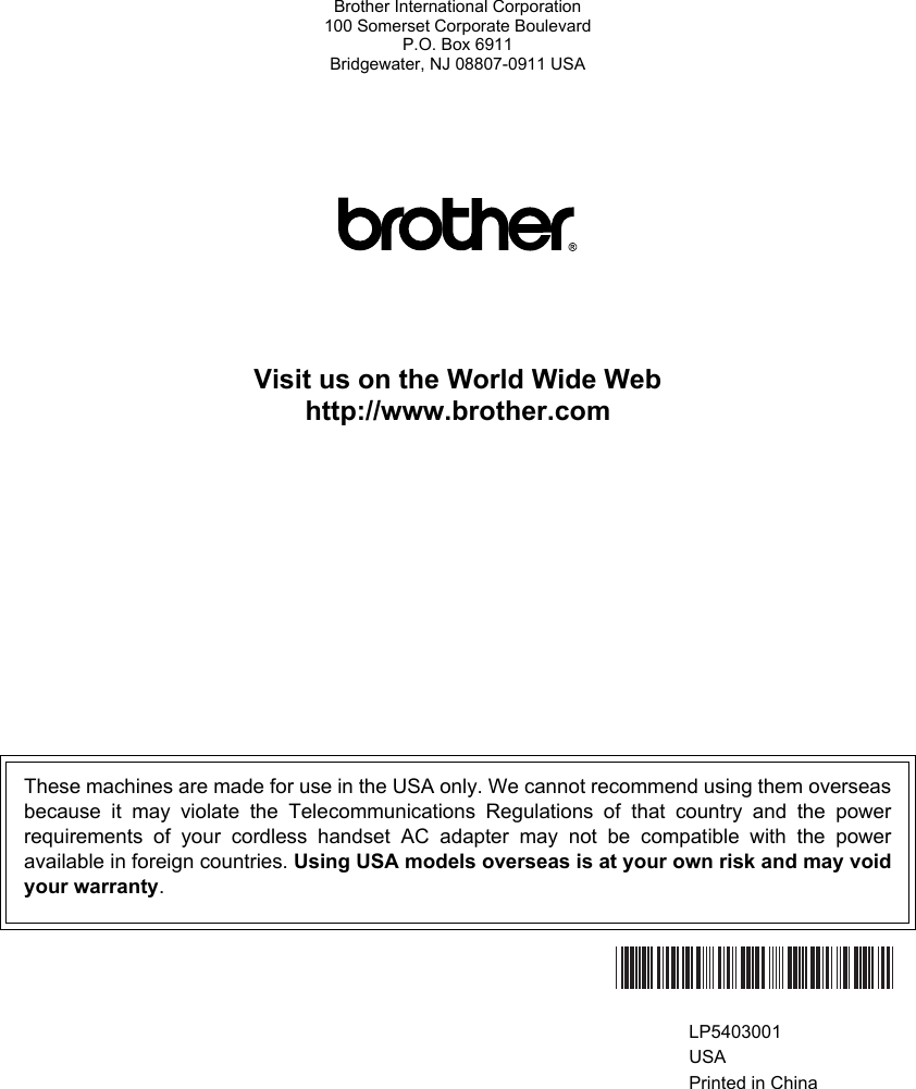 Brother International Corporation100 Somerset Corporate BoulevardP.O. Box 6911Bridgewater, NJ 08807-0911 USAVisit us on the World Wide Webhttp://www.brother.comThese machines are made for use in the USA only. We cannot recommend using them overseasbecause it may violate the Telecommunications Regulations of that country and the powerrequirements of your cordless handset AC adapter may not be compatible with the poweravailable in foreign countries. Using USA models overseas is at your own risk and may voidyour warranty.  LP5403001USAPrinted in China