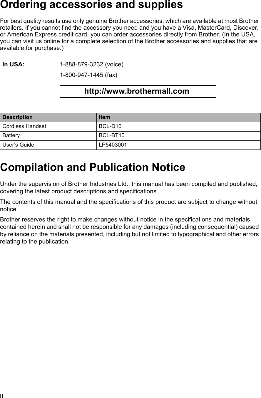 iiOrdering accessories and supplies For best quality results use only genuine Brother accessories, which are available at most Brother retailers. If you cannot find the accessory you need and you have a Visa, MasterCard, Discover, or American Express credit card, you can order accessories directly from Brother. (In the USA, you can visit us online for a complete selection of the Brother accessories and supplies that are available for purchase.) Compilation and Publication NoticeUnder the supervision of Brother Industries Ltd., this manual has been compiled and published, covering the latest product descriptions and specifications.The contents of this manual and the specifications of this product are subject to change without notice.Brother reserves the right to make changes without notice in the specifications and materials contained herein and shall not be responsible for any damages (including consequential) caused by reliance on the materials presented, including but not limited to typographical and other errors relating to the publication.In USA: 1-888-879-3232 (voice)1-800-947-1445 (fax) http://www.brothermall.com Description ItemCordless Handset BCL-D10Battery BCL-BT10User’s Guide LP5403001