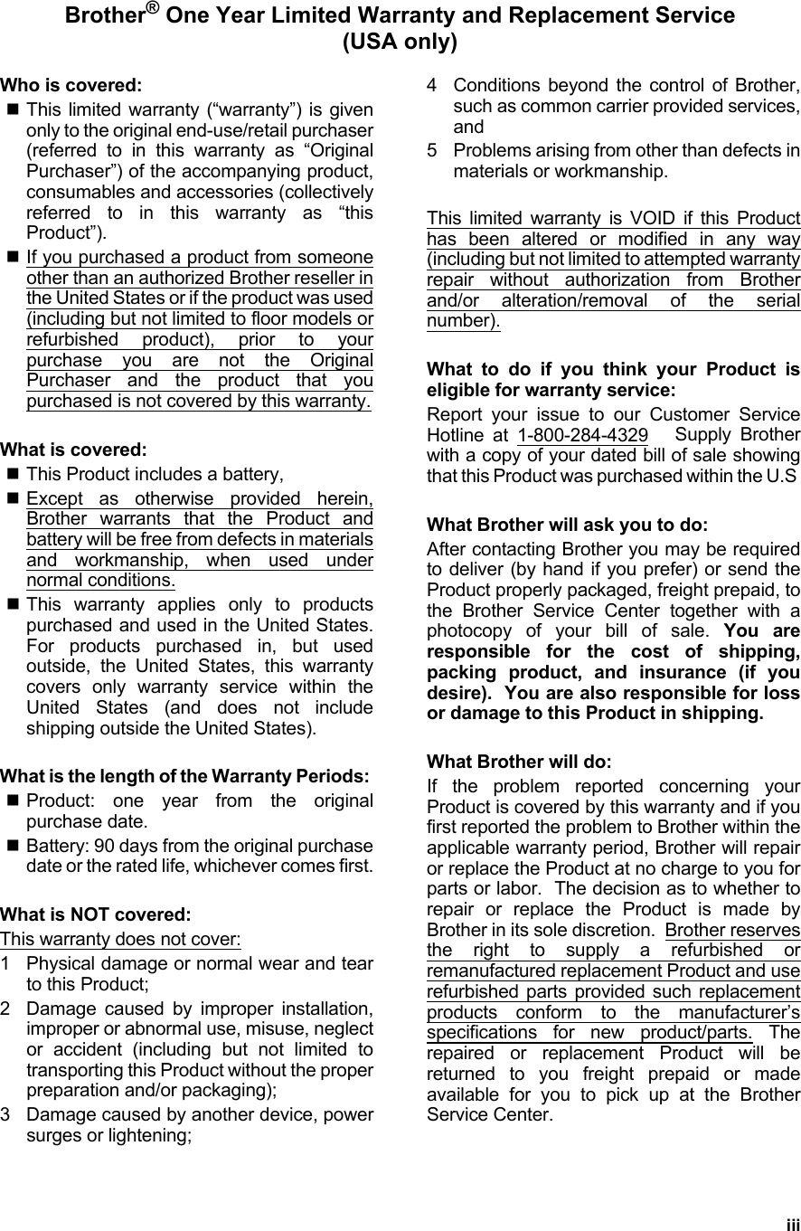 iiiBrother® One Year Limited Warranty and Replacement Service(USA only)Who is covered:This limited warranty (“warranty”) is givenonly to the original end-use/retail purchaser(referred to in this warranty as “OriginalPurchaser”) of the accompanying product,consumables and accessories (collectivelyreferred to in this warranty as “thisProduct”).If you purchased a product from someoneother than an authorized Brother reseller inthe United States or if the product was used(including but not limited to floor models orrefurbished product), prior to yourpurchase you are not the OriginalPurchaser and the product that youpurchased is not covered by this warranty.What is covered:This Product includes a battery,Except as otherwise provided herein,Brother warrants that the Product andbattery will be free from defects in materialsand workmanship, when used undernormal conditions.This warranty applies only to productspurchased and used in the United States.For products purchased in, but usedoutside, the United States, this warrantycovers only warranty service within theUnited States (and does not includeshipping outside the United States).What is the length of the Warranty Periods: Product: one year from the originalpurchase date.Battery: 90 days from the original purchasedate or the rated life, whichever comes first.What is NOT covered:This warranty does not cover:1 Physical damage or normal wear and tearto this Product;2 Damage caused by improper installation,improper or abnormal use, misuse, neglector accident (including but not limited totransporting this Product without the properpreparation and/or packaging);3 Damage caused by another device, powersurges or lightening;4 Conditions beyond the control of Brother,such as common carrier provided services,and5 Problems arising from other than defects inmaterials or workmanship.This limited warranty is VOID if this Producthas been altered or modified in any way(including but not limited to attempted warrantyrepair without authorization from Brotherand/or alteration/removal of the serialnumber).What to do if you think your Product iseligible for warranty service:Report your issue to our Customer ServiceHotline at 1-800-284-4329   Supply Brotherwith a copy of your dated bill of sale showingthat this Product was purchased within the U.S What Brother will ask you to do:After contacting Brother you may be requiredto deliver (by hand if you prefer) or send theProduct properly packaged, freight prepaid, tothe Brother Service Center together with aphotocopy of your bill of sale. You areresponsible for the cost of shipping,packing product, and insurance (if youdesire).  You are also responsible for lossor damage to this Product in shipping.What Brother will do:If the problem reported concerning yourProduct is covered by this warranty and if youfirst reported the problem to Brother within theapplicable warranty period, Brother will repairor replace the Product at no charge to you forparts or labor.  The decision as to whether torepair or replace the Product is made byBrother in its sole discretion.  Brother reservesthe right to supply a refurbished orremanufactured replacement Product and userefurbished parts provided such replacementproducts conform to the manufacturer’sspecifications for new product/parts. Therepaired or replacement Product will bereturned to you freight prepaid or madeavailable for you to pick up at the BrotherService Center.