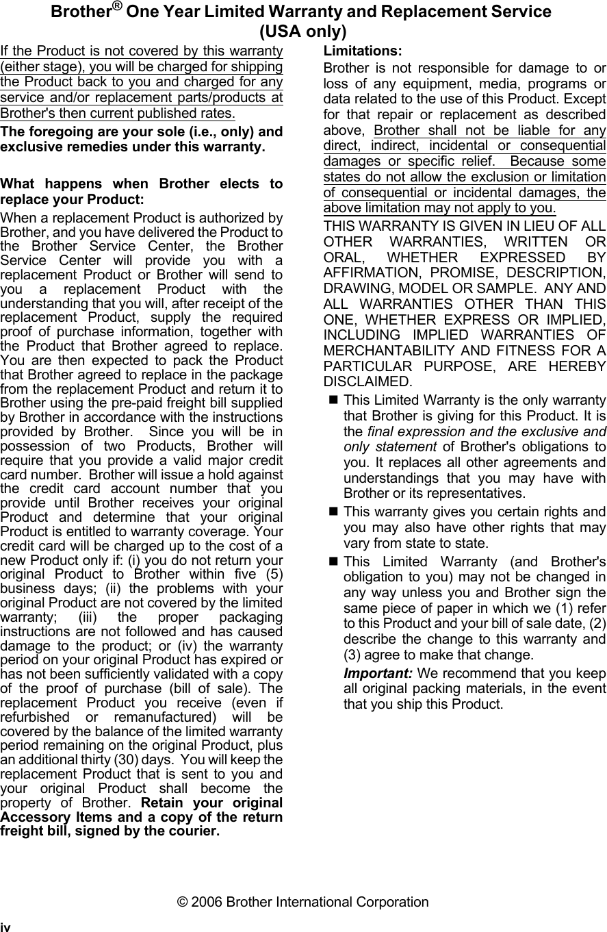 ivBrother® One Year Limited Warranty and Replacement Service (USA only)If the Product is not covered by this warranty(either stage), you will be charged for shippingthe Product back to you and charged for anyservice and/or replacement parts/products atBrother&apos;s then current published rates.The foregoing are your sole (i.e., only) andexclusive remedies under this warranty.What happens when Brother elects toreplace your Product:When a replacement Product is authorized byBrother, and you have delivered the Product tothe Brother Service Center, the BrotherService Center will provide you with areplacement Product or Brother will send toyou a replacement Product with theunderstanding that you will, after receipt of thereplacement Product, supply the requiredproof of purchase information, together withthe Product that Brother agreed to replace.You are then expected to pack the Productthat Brother agreed to replace in the packagefrom the replacement Product and return it toBrother using the pre-paid freight bill suppliedby Brother in accordance with the instructionsprovided by Brother.  Since you will be inpossession of two Products, Brother willrequire that you provide a valid major creditcard number.  Brother will issue a hold againstthe credit card account number that youprovide until Brother receives your originalProduct and determine that your originalProduct is entitled to warranty coverage. Yourcredit card will be charged up to the cost of anew Product only if: (i) you do not return youroriginal Product to Brother within five (5)business days; (ii) the problems with youroriginal Product are not covered by the limitedwarranty; (iii) the proper packaginginstructions are not followed and has causeddamage to the product; or (iv) the warrantyperiod on your original Product has expired orhas not been sufficiently validated with a copyof the proof of purchase (bill of sale). Thereplacement Product you receive (even ifrefurbished or remanufactured) will becovered by the balance of the limited warrantyperiod remaining on the original Product, plusan additional thirty (30) days.  You will keep thereplacement Product that is sent to you andyour original Product shall become theproperty of Brother. Retain your originalAccessory Items and a copy of the returnfreight bill, signed by the courier.Limitations:Brother is not responsible for damage to orloss of any equipment, media, programs ordata related to the use of this Product. Exceptfor that repair or replacement as describedabove, Brother shall not be liable for anydirect, indirect, incidental or consequentialdamages or specific relief.  Because somestates do not allow the exclusion or limitationof consequential or incidental damages, theabove limitation may not apply to you.THIS WARRANTY IS GIVEN IN LIEU OF ALLOTHER WARRANTIES, WRITTEN ORORAL, WHETHER EXPRESSED BYAFFIRMATION, PROMISE, DESCRIPTION,DRAWING, MODEL OR SAMPLE.  ANY ANDALL WARRANTIES OTHER THAN THISONE, WHETHER EXPRESS OR IMPLIED,INCLUDING IMPLIED WARRANTIES OFMERCHANTABILITY AND FITNESS FOR APARTICULAR PURPOSE, ARE HEREBYDISCLAIMED.This Limited Warranty is the only warrantythat Brother is giving for this Product. It isthe final expression and the exclusive andonly statement of Brother&apos;s obligations toyou. It replaces all other agreements andunderstandings that you may have withBrother or its representatives.This warranty gives you certain rights andyou may also have other rights that mayvary from state to state. This Limited Warranty (and Brother&apos;sobligation to you) may not be changed inany way unless you and Brother sign thesame piece of paper in which we (1) referto this Product and your bill of sale date, (2)describe the change to this warranty and(3) agree to make that change.Important: We recommend that you keepall original packing materials, in the eventthat you ship this Product.© 2006 Brother International Corporation