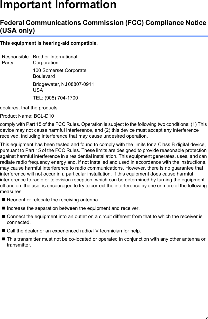 vImportant InformationFederal Communications Commission (FCC) Compliance Notice (USA only)This equipment is hearing-aid compatible.declares, that the productsProduct Name: BCL-D10comply with Part 15 of the FCC Rules. Operation is subject to the following two conditions: (1) This device may not cause harmful interference, and (2) this device must accept any interference received, including interference that may cause undesired operation.This equipment has been tested and found to comply with the limits for a Class B digital device, pursuant to Part 15 of the FCC Rules. These limits are designed to provide reasonable protection against harmful interference in a residential installation. This equipment generates, uses, and can radiate radio frequency energy and, if not installed and used in accordance with the instructions, may cause harmful interference to radio communications. However, there is no guarantee that interference will not occur in a particular installation. If this equipment does cause harmful interference to radio or television reception, which can be determined by turning the equipment off and on, the user is encouraged to try to correct the interference by one or more of the following measures: Reorient or relocate the receiving antenna.Increase the separation between the equipment and receiver. Connect the equipment into an outlet on a circuit different from that to which the receiver is connected. Call the dealer or an experienced radio/TV technician for help. This transmitter must not be co-located or operated in conjunction with any other antenna or transmitter.Responsible Party:Brother International Corporation100 Somerset Corporate BoulevardBridgewater, NJ 08807-0911 USATEL: (908) 704-1700