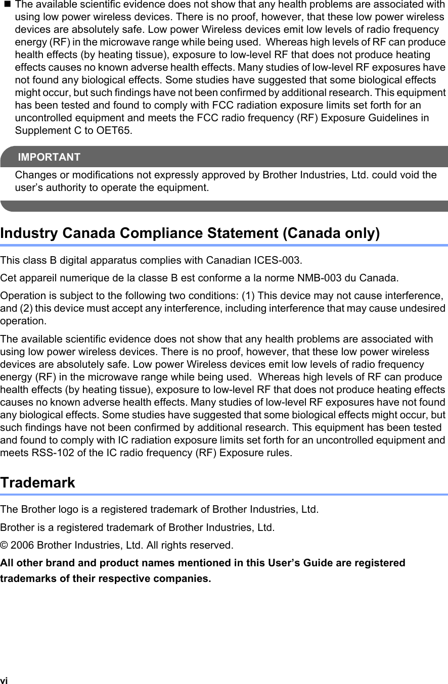 viThe available scientific evidence does not show that any health problems are associated with using low power wireless devices. There is no proof, however, that these low power wireless devices are absolutely safe. Low power Wireless devices emit low levels of radio frequency energy (RF) in the microwave range while being used.  Whereas high levels of RF can produce health effects (by heating tissue), exposure to low-level RF that does not produce heating effects causes no known adverse health effects. Many studies of low-level RF exposures have not found any biological effects. Some studies have suggested that some biological effects might occur, but such findings have not been confirmed by additional research. This equipment has been tested and found to comply with FCC radiation exposure limits set forth for an uncontrolled equipment and meets the FCC radio frequency (RF) Exposure Guidelines in Supplement C to OET65.IMPORTANTChanges or modifications not expressly approved by Brother Industries, Ltd. could void the user’s authority to operate the equipment. Industry Canada Compliance Statement (Canada only)This class B digital apparatus complies with Canadian ICES-003. Cet appareil numerique de la classe B est conforme a la norme NMB-003 du Canada. Operation is subject to the following two conditions: (1) This device may not cause interference, and (2) this device must accept any interference, including interference that may cause undesired operation.The available scientific evidence does not show that any health problems are associated with using low power wireless devices. There is no proof, however, that these low power wireless devices are absolutely safe. Low power Wireless devices emit low levels of radio frequency energy (RF) in the microwave range while being used.  Whereas high levels of RF can produce health effects (by heating tissue), exposure to low-level RF that does not produce heating effects causes no known adverse health effects. Many studies of low-level RF exposures have not found any biological effects. Some studies have suggested that some biological effects might occur, but such findings have not been confirmed by additional research. This equipment has been tested and found to comply with IC radiation exposure limits set forth for an uncontrolled equipment and meets RSS-102 of the IC radio frequency (RF) Exposure rules.TrademarkThe Brother logo is a registered trademark of Brother Industries, Ltd.Brother is a registered trademark of Brother Industries, Ltd.© 2006 Brother Industries, Ltd. All rights reserved.All other brand and product names mentioned in this User’s Guide are registered trademarks of their respective companies.
