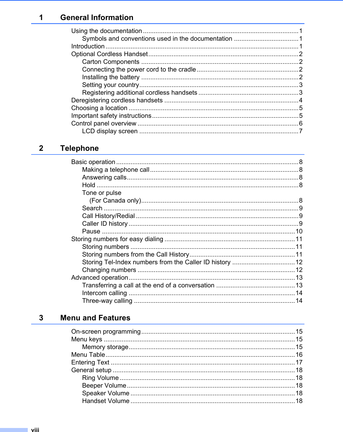 viii1 General InformationUsing the documentation.......................................................................................1Symbols and conventions used in the documentation ....................................1Introduction ............................................................................................................1Optional Cordless Handset....................................................................................2Carton Components ........................................................................................2Connecting the power cord to the cradle.........................................................2Installing the battery ........................................................................................2Setting your country.........................................................................................3Registering additional cordless handsets ........................................................3Deregistering cordless handsets ...........................................................................4Choosing a location ...............................................................................................5Important safety instructions..................................................................................5Control panel overview ..........................................................................................6LCD display screen .........................................................................................72 TelephoneBasic operation ......................................................................................................8Making a telephone call...................................................................................8Answering calls................................................................................................8Hold .................................................................................................................8Tone or pulse(For Canada only)........................................................................................8Search .............................................................................................................9Call History/Redial ...........................................................................................9Caller ID history ...............................................................................................9Pause ............................................................................................................10Storing numbers for easy dialing .........................................................................11Storing numbers ............................................................................................11Storing numbers from the Call History...........................................................11Storing Tel-Index numbers from the Caller ID history ...................................12Changing numbers ........................................................................................12Advanced operation.............................................................................................13Transferring a call at the end of a conversation ............................................13Intercom calling .............................................................................................14Three-way calling ..........................................................................................143 Menu and FeaturesOn-screen programming......................................................................................15Menu keys ...........................................................................................................15Memory storage.............................................................................................15Menu Table..........................................................................................................16Entering Text .......................................................................................................17General setup ......................................................................................................18Ring Volume ..................................................................................................18Beeper Volume..............................................................................................18Speaker Volume ............................................................................................18Handset Volume ............................................................................................18
