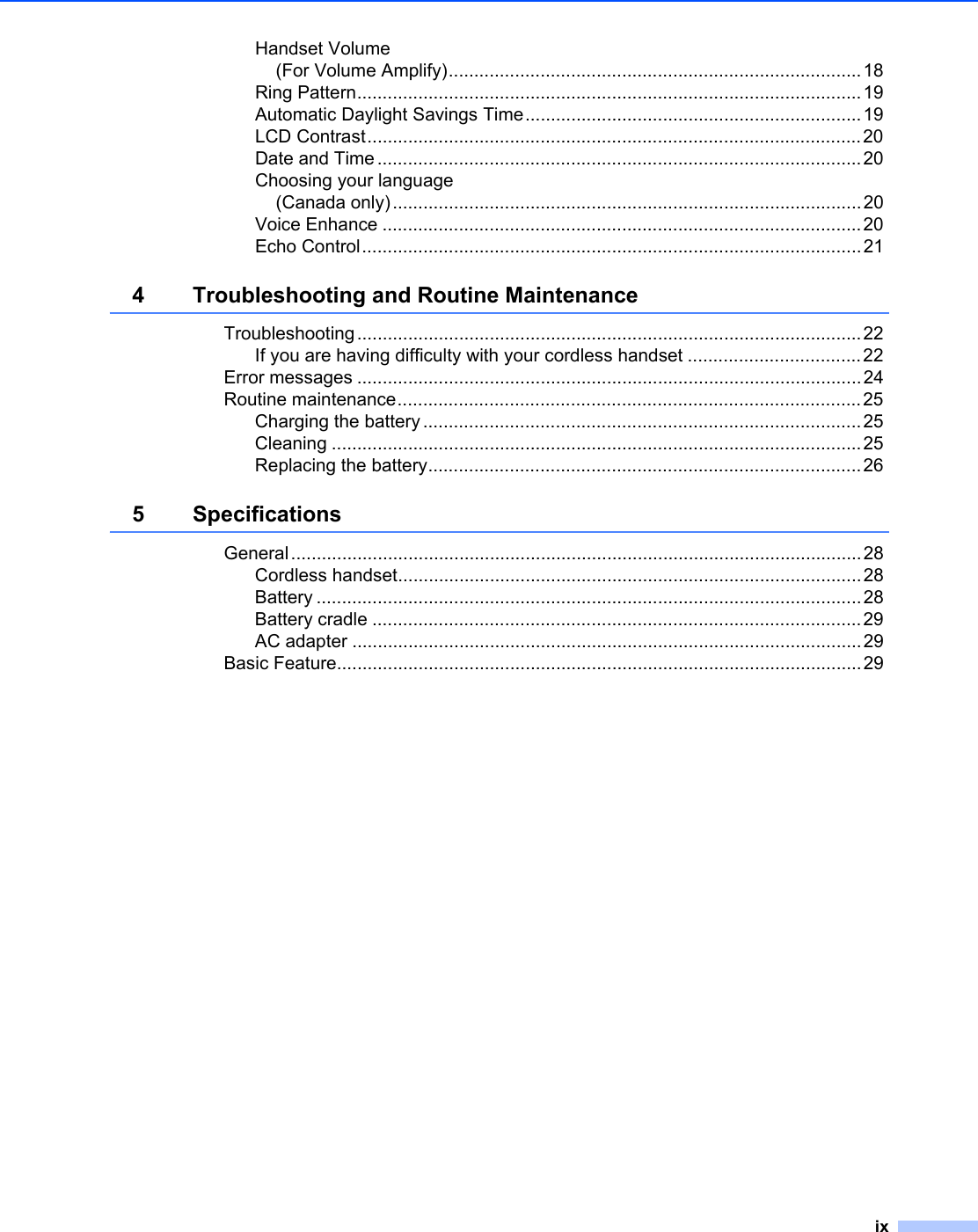 ixHandset Volume(For Volume Amplify).................................................................................18Ring Pattern...................................................................................................19Automatic Daylight Savings Time..................................................................19LCD Contrast.................................................................................................20Date and Time...............................................................................................20Choosing your language(Canada only)............................................................................................20Voice Enhance ..............................................................................................20Echo Control..................................................................................................214 Troubleshooting and Routine MaintenanceTroubleshooting...................................................................................................22If you are having difficulty with your cordless handset ..................................22Error messages ...................................................................................................24Routine maintenance...........................................................................................25Charging the battery ......................................................................................25Cleaning ........................................................................................................25Replacing the battery.....................................................................................265 SpecificationsGeneral................................................................................................................28Cordless handset...........................................................................................28Battery ...........................................................................................................28Battery cradle ................................................................................................29AC adapter ....................................................................................................29Basic Feature.......................................................................................................29