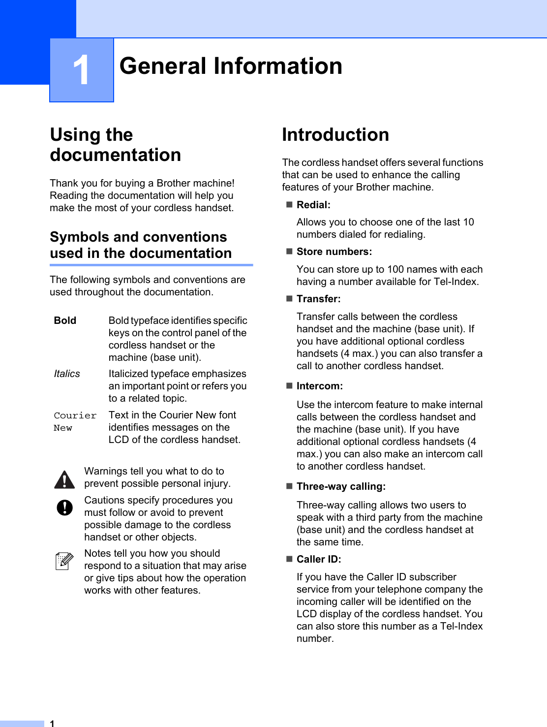 11Using the documentation 1Thank you for buying a Brother machine! Reading the documentation will help you make the most of your cordless handset. Symbols and conventions used in the documentation 1The following symbols and conventions are used throughout the documentation.Introduction 1The cordless handset offers several functions that can be used to enhance the calling features of your Brother machine.Redial:Allows you to choose one of the last 10 numbers dialed for redialing.Store numbers:You can store up to 100 names with each having a number available for Tel-Index.Transfer:Transfer calls between the cordless handset and the machine (base unit). If you have additional optional cordless handsets (4 max.) you can also transfer a call to another cordless handset.Intercom:Use the intercom feature to make internal calls between the cordless handset and the machine (base unit). If you have additional optional cordless handsets (4 max.) you can also make an intercom call to another cordless handset. Three-way calling:Three-way calling allows two users to speak with a third party from the machine (base unit) and the cordless handset at the same time.Caller ID:If you have the Caller ID subscriber service from your telephone company the incoming caller will be identified on the LCD display of the cordless handset. You can also store this number as a Tel-Index number.General Information 1Bold Bold typeface identifies specific keys on the control panel of the cordless handset or the machine (base unit).Italics Italicized typeface emphasizes an important point or refers you to a related topic.Courier NewText in the Courier New font identifies messages on the LCD of the cordless handset. Warnings tell you what to do to prevent possible personal injury. Cautions specify procedures you must follow or avoid to prevent possible damage to the cordless handset or other objects. Notes tell you how you should respond to a situation that may arise or give tips about how the operation works with other features.