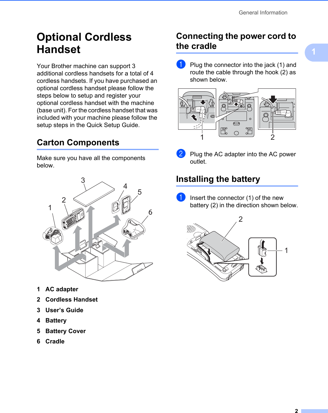 General Information21Optional Cordless Handset 1Your Brother machine can support 3 additional cordless handsets for a total of 4 cordless handsets. If you have purchased an optional cordless handset please follow the steps below to setup and register your optional cordless handset with the machine (base unit). For the cordless handset that was included with your machine please follow the setup steps in the Quick Setup Guide.Carton Components 1Make sure you have all the components below. 1AC adapter2 Cordless Handset3 User’s Guide4Battery5 Battery Cover6CradleConnecting the power cord to the cradle 1aPlug the connector into the jack (1) and route the cable through the hook (2) as shown below. bPlug the AC adapter into the AC power outlet. Installing the battery 1aInsert the connector (1) of the new battery (2) in the direction shown below. 123451 212