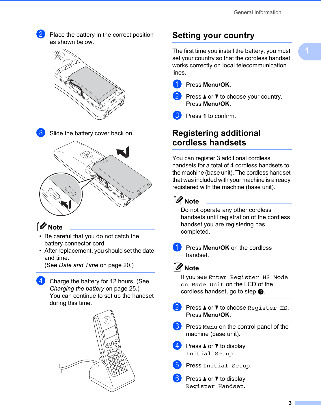 General Information31bPlace the battery in the correct position as shown below. cSlide the battery cover back on. Note• Be careful that you do not catch the battery connector cord. • After replacement, you should set the date and time. (See Date and Time on page 20.) dCharge the battery for 12 hours. (See Charging the battery on page 25.)You can continue to set up the handset during this time. Setting your country 1The first time you install the battery, you must set your country so that the cordless handset works correctly on local telecommunication lines.aPress Menu/OK.bPress a or b to choose your country.Press Menu/OK.cPress 1 to confirm.Registering additional cordless handsets 1You can register 3 additional cordless handsets for a total of 4 cordless handsets to the machine (base unit). The cordless handset that was included with your machine is already registered with the machine (base unit).NoteDo not operate any other cordless handsets until registration of the cordless handset you are registering has completed. aPress Menu/OK on the cordless handset.NoteIf you see Enter Register HS Mode on Base Unit on the LCD of the cordless handset, go to step c. bPress a or b to choose Register HS.Press Menu/OK.cPress Menu on the control panel of the machine (base unit).dPress a or b to display Initial Setup.ePress Initial Setup.fPress a or b to display Register Handset.