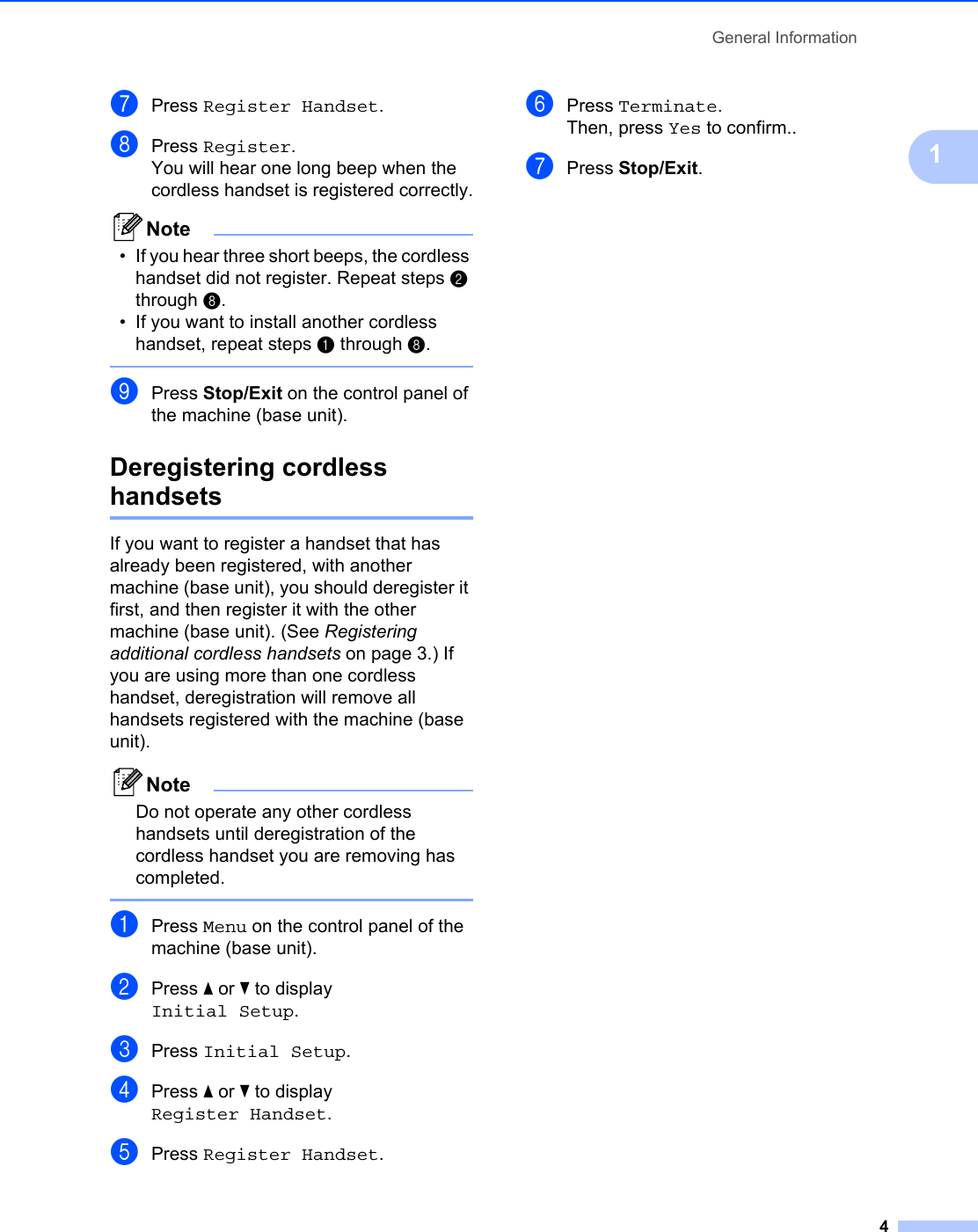 General Information41gPress Register Handset.hPress Register.You will hear one long beep when the cordless handset is registered correctly.Note• If you hear three short beeps, the cordless handset did not register. Repeat steps b through h.• If you want to install another cordless handset, repeat steps a through h. iPress Stop/Exit on the control panel of the machine (base unit).Deregistering cordless handsetsIf you want to register a handset that has already been registered, with another machine (base unit), you should deregister it first, and then register it with the other machine (base unit). (See Registering additional cordless handsets on page 3.) If you are using more than one cordless handset, deregistration will remove all handsets registered with the machine (base unit).NoteDo not operate any other cordless handsets until deregistration of the cordless handset you are removing has completed. aPress Menu on the control panel of the machine (base unit).bPress a or b to display Initial Setup.cPress Initial Setup.dPress a or b to display Register Handset.ePress Register Handset.fPress Terminate.Then, press Yes to confirm..gPress Stop/Exit.
