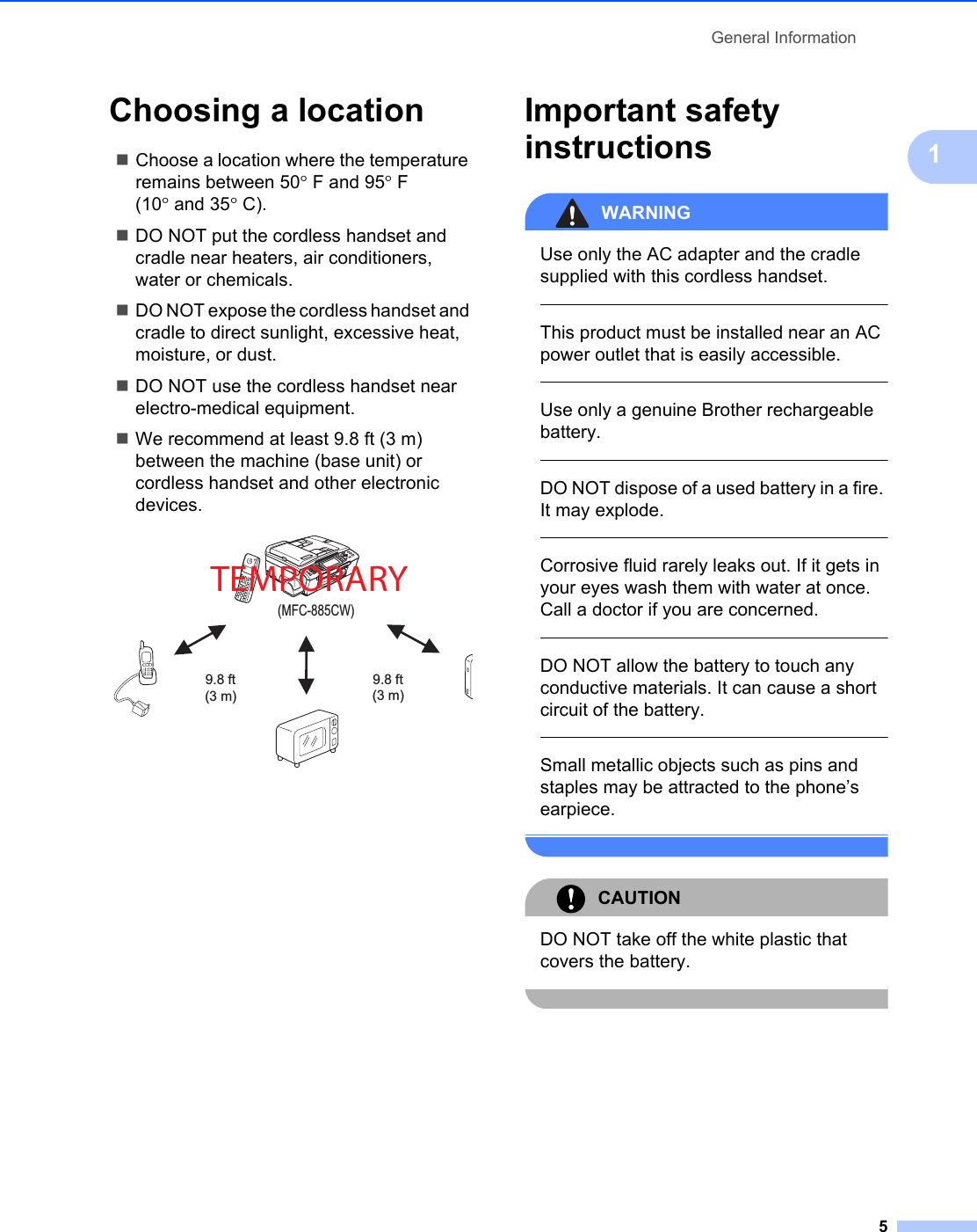 General Information51Choosing a location 1Choose a location where the temperature remains between 50°F and 95°F (10° and 35°C).DO NOT put the cordless handset and cradle near heaters, air conditioners, water or chemicals. DO NOT expose the cordless handset and cradle to direct sunlight, excessive heat, moisture, or dust.DO NOT use the cordless handset near electro-medical equipment.We recommend at least 9.8 ft (3 m) between the machine (base unit) or cordless handset and other electronic devices. Important safety instructions 1WARNING Use only the AC adapter and the cradle supplied with this cordless handset.  This product must be installed near an AC power outlet that is easily accessible.  Use only a genuine Brother rechargeable battery.  DO NOT dispose of a used battery in a fire. It may explode.  Corrosive fluid rarely leaks out. If it gets in your eyes wash them with water at once. Call a doctor if you are concerned.  DO NOT allow the battery to touch any conductive materials. It can cause a short circuit of the battery.  Small metallic objects such as pins and staples may be attracted to the phone’s earpiece. CAUTION DO NOT take off the white plastic that covers the battery. (MFC-885CW)9.8 ft(3 m)9.8 ft(3 m)TEMPORARY