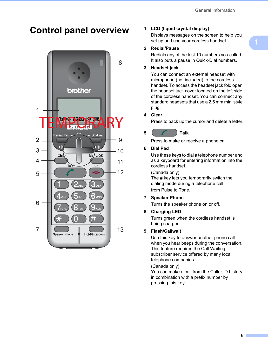 General Information61Control panel overview1 1 LCD (liquid crystal display)Displays messages on the screen to help you set up and use your cordless handset.2 Redial/PauseRedials any of the last 10 numbers you called. It also puts a pause in Quick-Dial numbers.3 Headset jackYou can connect an external headset with microphone (not included) to the cordless handset. To access the headset jack fold open the headset jack cover located on the left side of the cordless handset. You can connect any standard headsets that use a 2.5 mm mini style plug.4 ClearPress to back up the cursor and delete a letter.5 TalkPress to make or receive a phone call.6 Dial PadUse these keys to dial a telephone number and as a keyboard for entering information into the cordless handset.(Canada only) The # key lets you temporarily switch the dialing mode during a telephone callfrom Pulse to Tone.7 Speaker PhoneTurns the speaker phone on or off.8 Charging LEDTurns green when the cordless handset is being charged.9 Flash/CallwaitUse this key to answer another phone call when you hear beeps during the conversation. This feature requires the Call Waiting subscriber service offered by many local telephone companies.(Canada only)You can make a call from the Caller ID history in combination with a prefix number by pressing this key.14567210893111213