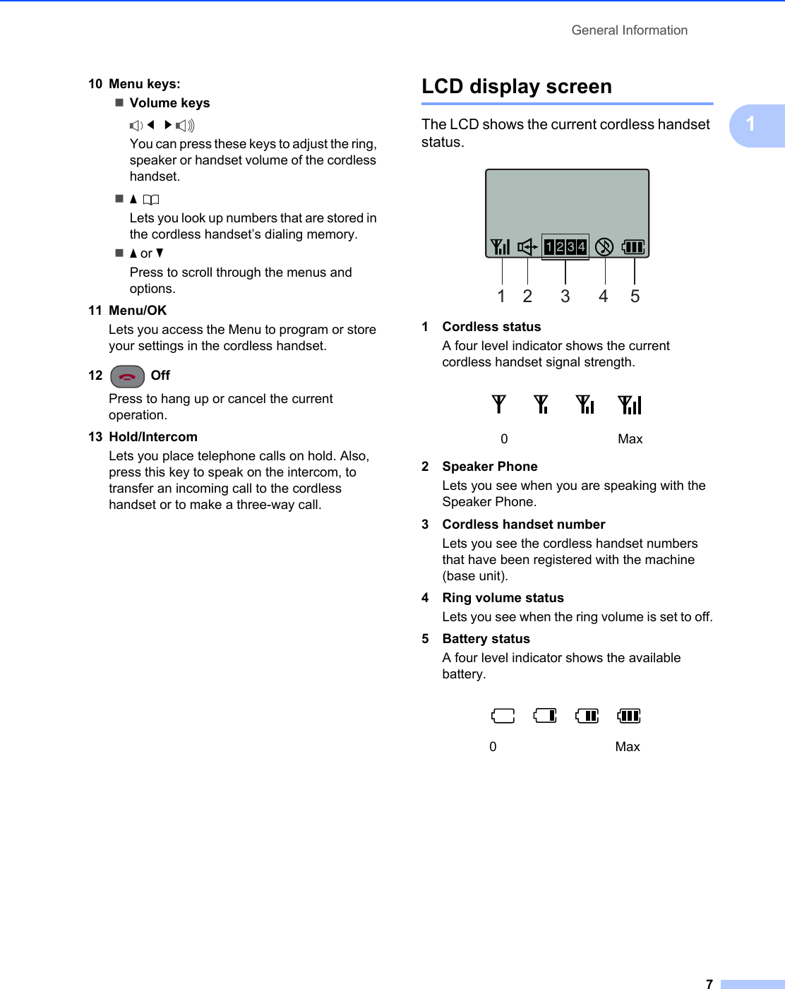 General Information7110 Menu keys:Volume keys d   c You can press these keys to adjust the ring, speaker or handset volume of the cordless handset.a Lets you look up numbers that are stored in the cordless handset’s dialing memory.a or bPress to scroll through the menus and options.11 Menu/OKLets you access the Menu to program or store your settings in the cordless handset.12  OffPress to hang up or cancel the current operation.13 Hold/Intercom Lets you place telephone calls on hold. Also, press this key to speak on the intercom, to transfer an incoming call to the cordless handset or to make a three-way call.LCD display screen 1The LCD shows the current cordless handset status. 1 Cordless statusA four level indicator shows the current cordless handset signal strength.2 Speaker PhoneLets you see when you are speaking with the Speaker Phone.3 Cordless handset numberLets you see the cordless handset numbers that have been registered with the machine (base unit). 4 Ring volume statusLets you see when the ring volume is set to off.5 Battery statusA four level indicator shows the available battery.0Max0Max12 3 4 5