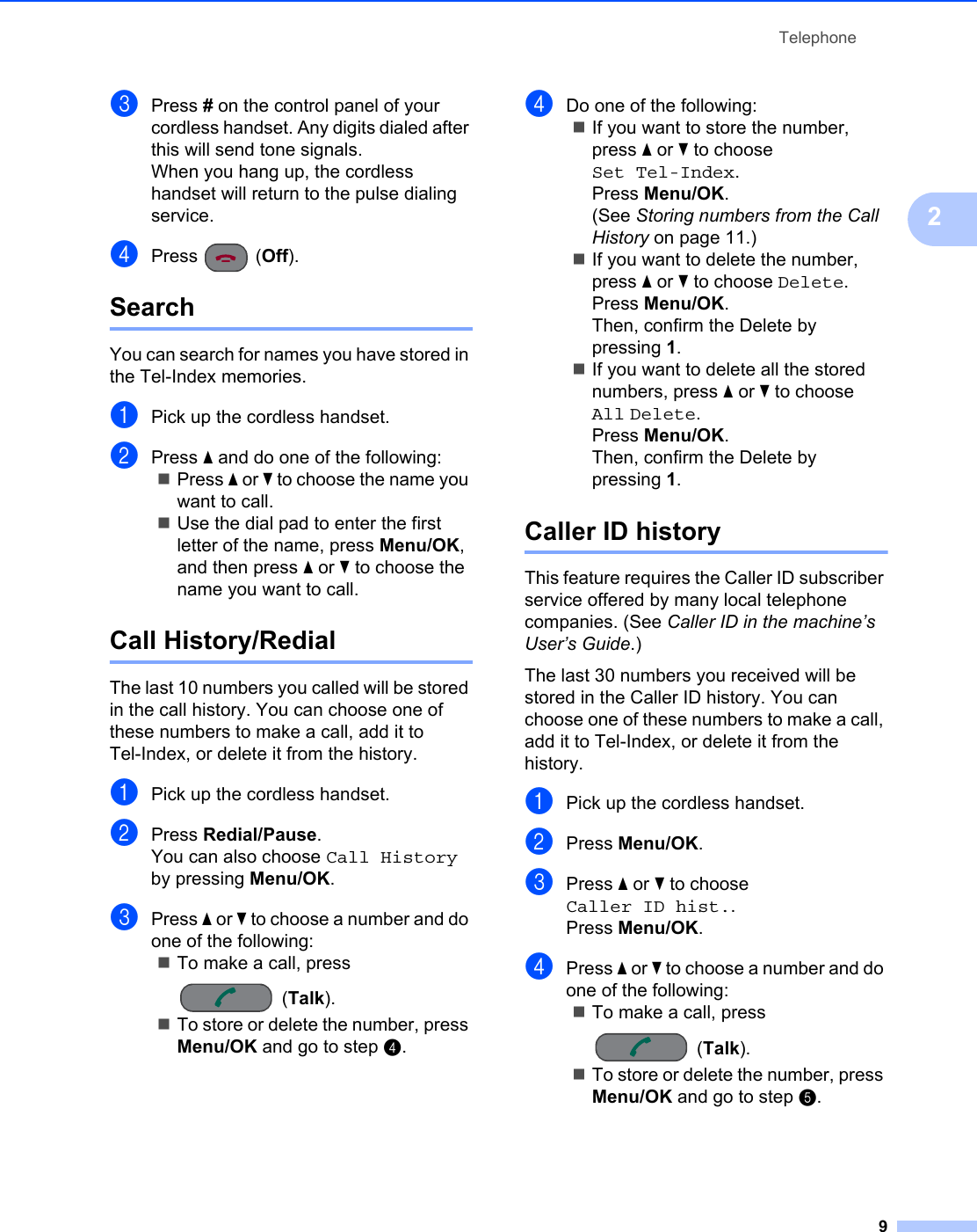 Telephone92cPress # on the control panel of your cordless handset. Any digits dialed after this will send tone signals.When you hang up, the cordless handset will return to the pulse dialing service.dPress (Off).Search 2You can search for names you have stored in the Tel-Index memories. aPick up the cordless handset.bPress a and do one of the following:Press a or b to choose the name you want to call.Use the dial pad to enter the first letter of the name, press Menu/OK, and then press a or b to choose the name you want to call.Call History/Redial 2The last 10 numbers you called will be stored in the call history. You can choose one of these numbers to make a call, add it to Tel-Index, or delete it from the history.aPick up the cordless handset.bPress Redial/Pause.You can also choose Call History by pressing Menu/OK.cPress a or b to choose a number and do one of the following:To make a call, press (Talk).To store or delete the number, press Menu/OK and go to step d.dDo one of the following:If you want to store the number, press a or b to choose Set Tel-Index.Press Menu/OK.(See Storing numbers from the Call History on page 11.)If you want to delete the number, press a or b to choose Delete.Press Menu/OK.Then, confirm the Delete by pressing 1.If you want to delete all the stored numbers, press a or b to choose All Delete.Press Menu/OK.Then, confirm the Delete by pressing 1.Caller ID history 2This feature requires the Caller ID subscriber service offered by many local telephone companies. (See Caller ID in the machine’s User’s Guide.)The last 30 numbers you received will be stored in the Caller ID history. You can choose one of these numbers to make a call, add it to Tel-Index, or delete it from the history.aPick up the cordless handset.bPress Menu/OK.cPress a or b to choose Caller ID hist..Press Menu/OK.dPress a or b to choose a number and do one of the following:To make a call, press (Talk).To store or delete the number, press Menu/OK and go to step e.