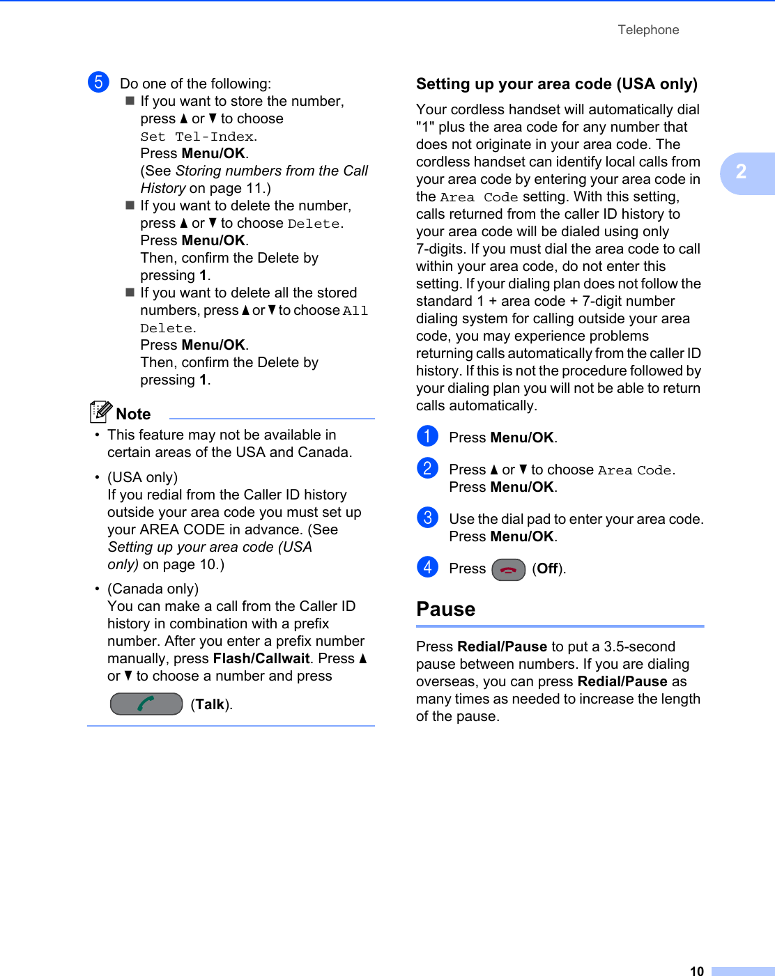 Telephone102eDo one of the following:If you want to store the number, press a or b to choose Set Tel-Index.Press Menu/OK.(See Storing numbers from the Call History on page 11.)If you want to delete the number, press a or b to choose Delete.Press Menu/OK.Then, confirm the Delete by pressing 1.If you want to delete all the stored numbers, press a or b to choose All Delete.Press Menu/OK.Then, confirm the Delete by pressing 1.Note• This feature may not be available in certain areas of the USA and Canada.• (USA only) If you redial from the Caller ID history outside your area code you must set up your AREA CODE in advance. (See Setting up your area code (USA only) on page 10.)• (Canada only)You can make a call from the Caller ID history in combination with a prefix number. After you enter a prefix number manually, press Flash/Callwait. Press a or b to choose a number and press (Talk). Setting up your area code (USA only) 2Your cordless handset will automatically dial &quot;1&quot; plus the area code for any number that does not originate in your area code. The cordless handset can identify local calls from your area code by entering your area code in the Area Code setting. With this setting, calls returned from the caller ID history to your area code will be dialed using only 7-digits. If you must dial the area code to call within your area code, do not enter this setting. If your dialing plan does not follow the standard 1 + area code + 7-digit number dialing system for calling outside your area code, you may experience problems returning calls automatically from the caller ID history. If this is not the procedure followed by your dialing plan you will not be able to return calls automatically.aPress Menu/OK.bPress a or b to choose Area Code.Press Menu/OK.cUse the dial pad to enter your area code.Press Menu/OK.dPress (Off).Pause 2Press Redial/Pause to put a 3.5-second pause between numbers. If you are dialing overseas, you can press Redial/Pause as many times as needed to increase the length of the pause.