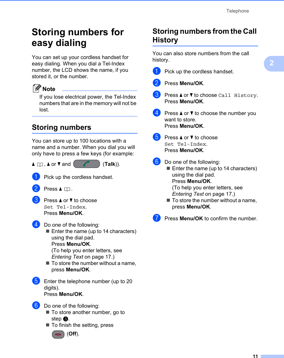 Telephone112Storing numbers for easy dialing 2You can set up your cordless handset for easy dialing. When you dial a Tel-Index number, the LCD shows the name, if you stored it, or the number.NoteIf you lose electrical power, the Tel-Index numbers that are in the memory will not be lost. Storing numbers 2You can store up to 100 locations with a name and a number. When you dial you will only have to press a few keys (for example: a, a or b and  (Talk)).aPick up the cordless handset.bPress a .cPress a or b to choose Set Tel-Index.Press Menu/OK.dDo one of the following:Enter the name (up to 14 characters) using the dial pad.Press Menu/OK.(To help you enter letters, see Entering Text on page 17.)To store the number without a name, press Menu/OK.eEnter the telephone number (up to 20 digits).Press Menu/OK.fDo one of the following:To store another number, go to step c.To finish the setting, press (Off).Storing numbers from the Call History 2You can also store numbers from the call history. aPick up the cordless handset.bPress Menu/OK.cPress a or b to choose Call History.Press Menu/OK.dPress a or b to choose the number you want to store.Press Menu/OK.ePress a or b to choose Set Tel-Index.Press Menu/OK.fDo one of the following:Enter the name (up to 14 characters) using the dial pad.Press Menu/OK.(To help you enter letters, see Entering Text on page 17.)To store the number without a name, press Menu/OK.gPress Menu/OK to confirm the number.