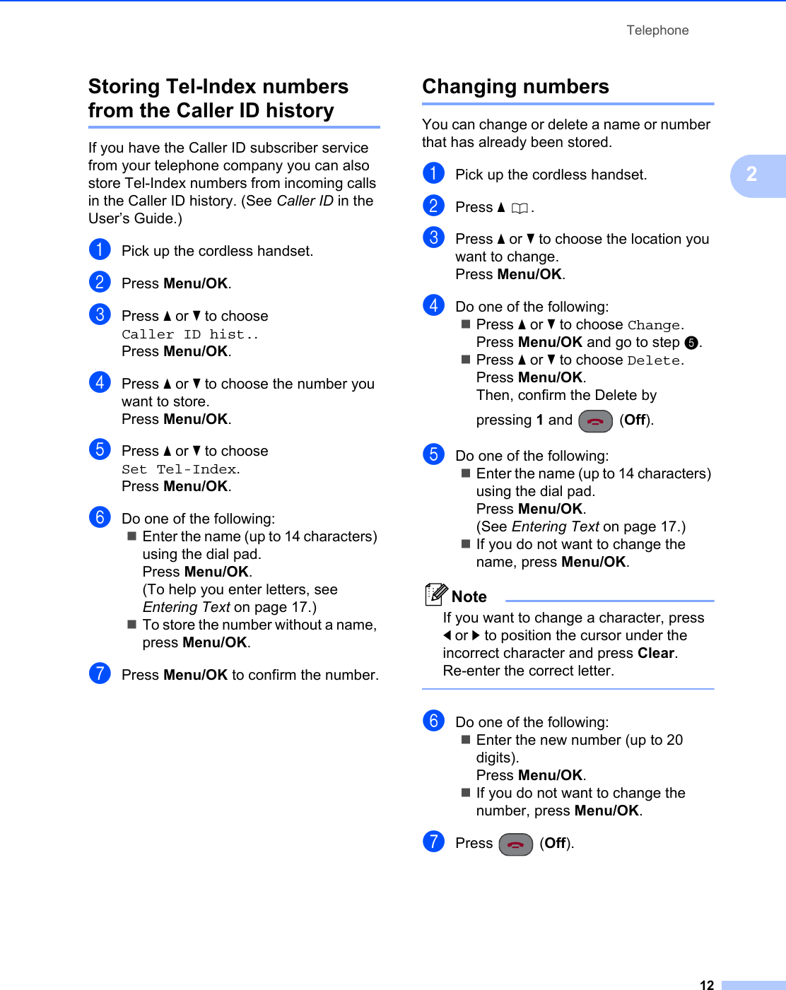 Telephone122Storing Tel-Index numbers from the Caller ID history 2If you have the Caller ID subscriber service from your telephone company you can also store Tel-Index numbers from incoming calls in the Caller ID history. (See Caller ID in the User’s Guide.) aPick up the cordless handset.bPress Menu/OK.cPress a or b to choose Caller ID hist..Press Menu/OK.dPress a or b to choose the number you want to store.Press Menu/OK.ePress a or b to choose Set Tel-Index.Press Menu/OK.fDo one of the following:Enter the name (up to 14 characters) using the dial pad.Press Menu/OK.(To help you enter letters, see Entering Text on page 17.)To store the number without a name, press Menu/OK.gPress Menu/OK to confirm the number.Changing numbers 2You can change or delete a name or number that has already been stored. aPick up the cordless handset.bPress a .cPress a or b to choose the location you want to change.Press Menu/OK.dDo one of the following:Press a or b to choose Change.Press Menu/OK and go to step e.Press a or b to choose Delete.Press Menu/OK.Then, confirm the Delete by pressing 1 and  (Off).eDo one of the following:Enter the name (up to 14 characters) using the dial pad.Press Menu/OK.(See Entering Text on page 17.)If you do not want to change the name, press Menu/OK.NoteIf you want to change a character, press d or c to position the cursor under the incorrect character and press Clear. Re-enter the correct letter. fDo one of the following:Enter the new number (up to 20 digits).Press Menu/OK.If you do not want to change the number, press Menu/OK.gPress (Off).