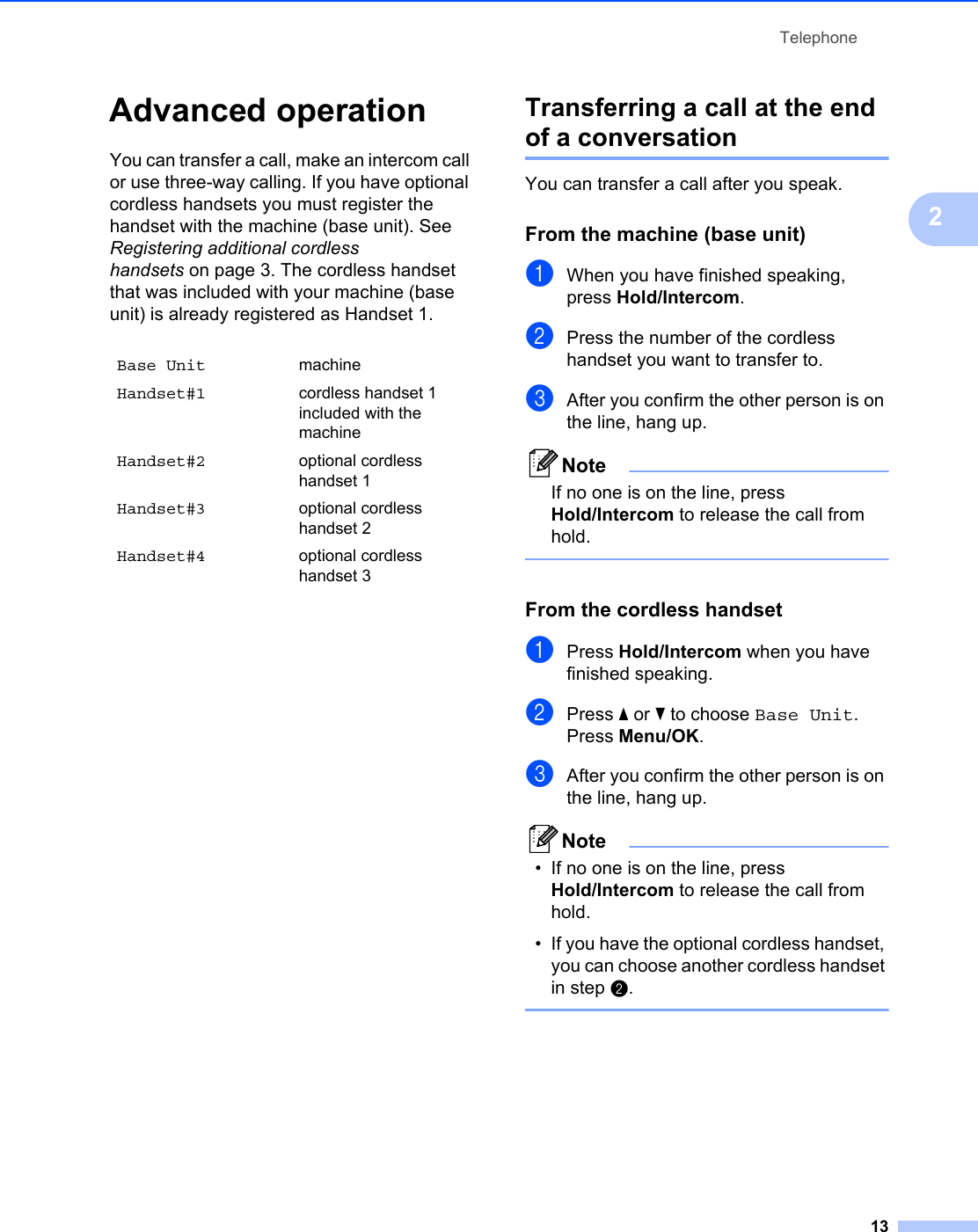 Telephone132Advanced operation 2You can transfer a call, make an intercom call or use three-way calling. If you have optional cordless handsets you must register the handset with the machine (base unit). See Registering additional cordless handsets on page 3. The cordless handset that was included with your machine (base unit) is already registered as Handset 1.Transferring a call at the end of a conversation 2You can transfer a call after you speak.From the machine (base unit) 2aWhen you have finished speaking, press Hold/Intercom. bPress the number of the cordless handset you want to transfer to.cAfter you confirm the other person is on the line, hang up.NoteIf no one is on the line, press Hold/Intercom to release the call from hold. From the cordless handset 2aPress Hold/Intercom when you have finished speaking. bPress a or b to choose Base Unit.Press Menu/OK.cAfter you confirm the other person is on the line, hang up.Note• If no one is on the line, press Hold/Intercom to release the call from hold.• If you have the optional cordless handset, you can choose another cordless handset in step b. Base Unit machineHandset#1 cordless handset 1 included with the machineHandset#2 optional cordless handset 1Handset#3 optional cordless handset 2Handset#4 optional cordless handset 3