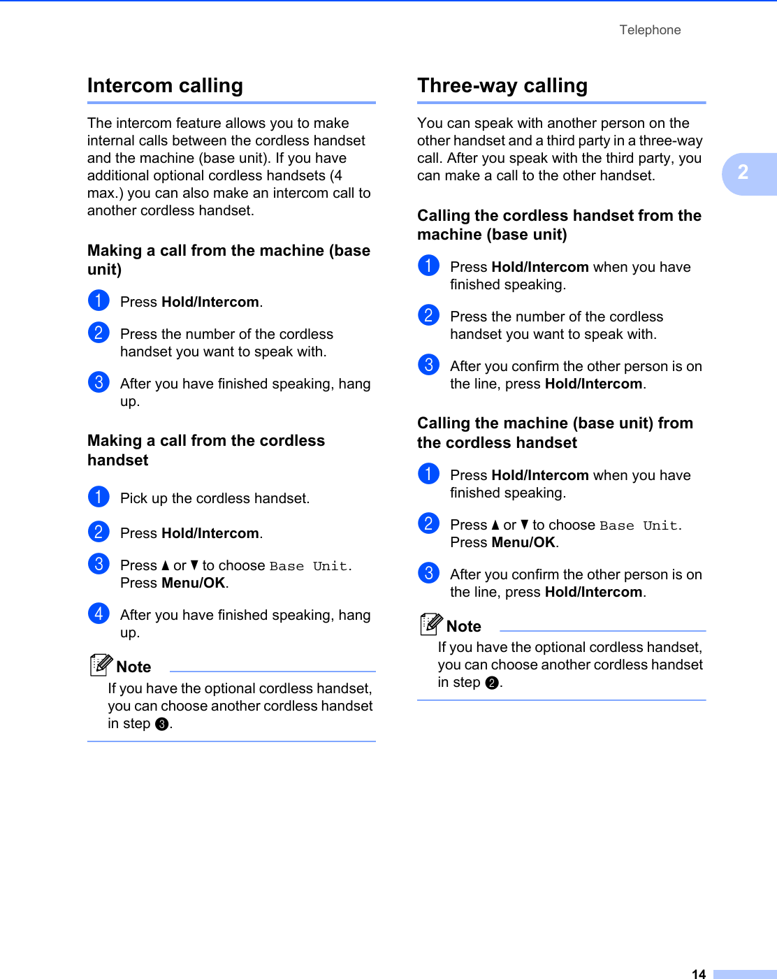 Telephone142Intercom calling 2The intercom feature allows you to make internal calls between the cordless handset and the machine (base unit). If you have additional optional cordless handsets (4 max.) you can also make an intercom call to another cordless handset.Making a call from the machine (base unit) 2aPress Hold/Intercom.bPress the number of the cordless handset you want to speak with.cAfter you have finished speaking, hang up.Making a call from the cordless handset 2aPick up the cordless handset.bPress Hold/Intercom.cPress a or b to choose Base Unit.Press Menu/OK.dAfter you have finished speaking, hang up.NoteIf you have the optional cordless handset, you can choose another cordless handset in step c. Three-way calling 2You can speak with another person on the other handset and a third party in a three-way call. After you speak with the third party, you can make a call to the other handset. Calling the cordless handset from the machine (base unit) 2aPress Hold/Intercom when you have finished speaking. bPress the number of the cordless handset you want to speak with.cAfter you confirm the other person is on the line, press Hold/Intercom.Calling the machine (base unit) from the cordless handset 2aPress Hold/Intercom when you have finished speaking. bPress a or b to choose Base Unit.Press Menu/OK.cAfter you confirm the other person is on the line, press Hold/Intercom.NoteIf you have the optional cordless handset, you can choose another cordless handset in step b. 