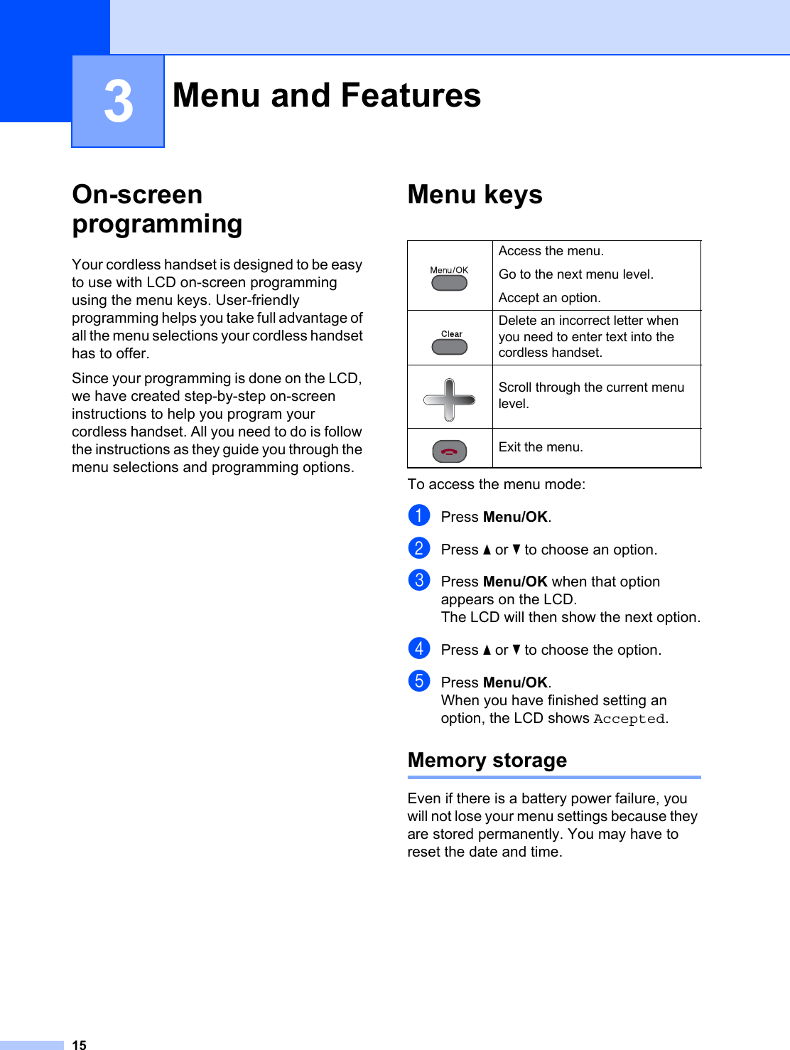 153On-screen programming 3Your cordless handset is designed to be easy to use with LCD on-screen programming using the menu keys. User-friendly programming helps you take full advantage of all the menu selections your cordless handset has to offer.Since your programming is done on the LCD, we have created step-by-step on-screen instructions to help you program your cordless handset. All you need to do is follow the instructions as they guide you through the menu selections and programming options.Menu keys 3To access the menu mode:aPress Menu/OK.bPress a or b to choose an option.cPress Menu/OK when that option appears on the LCD.The LCD will then show the next option.dPress a or b to choose the option.ePress Menu/OK.When you have finished setting an option, the LCD shows Accepted.Memory storage 3Even if there is a battery power failure, you will not lose your menu settings because they are stored permanently. You may have to reset the date and time.Menu and Features 3 Access the menu.Go to the next menu level.Accept an option. Delete an incorrect letter when you need to enter text into the cordless handset. Scroll through the current menu level. Exit the menu.