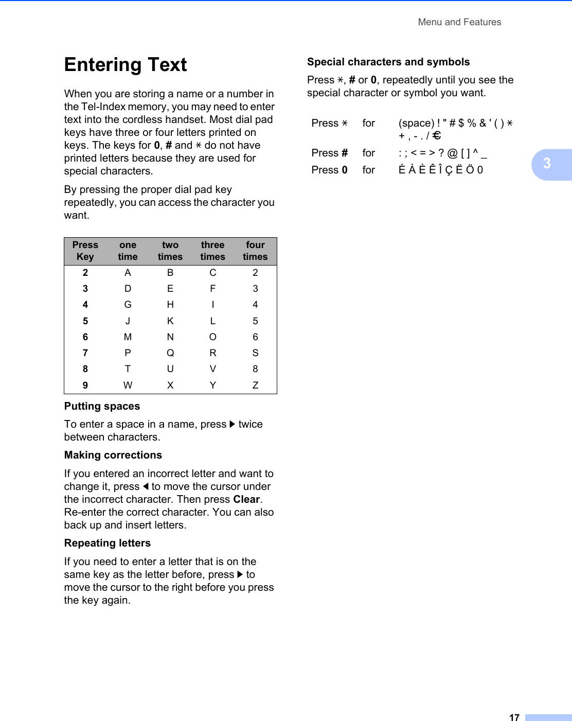 Menu and Features173Entering Text 3When you are storing a name or a number in the Tel-Index memory, you may need to enter text into the cordless handset. Most dial pad keys have three or four letters printed on keys. The keys for 0, # and l do not have printed letters because they are used for special characters.By pressing the proper dial pad key repeatedly, you can access the character you want.Putting spacesTo enter a space in a name, press c twice between characters.Making correctionsIf you entered an incorrect letter and want to change it, press d to move the cursor under the incorrect character. Then press Clear. Re-enter the correct character. You can also back up and insert letters.Repeating lettersIf you need to enter a letter that is on the same key as the letter before, press c to move the cursor to the right before you press the key again.Special characters and symbols Press l, # or 0, repeatedly until you see the special character or symbol you want.Press Keyone timetwo timesthree timesfour times2ABC23DEF34GH I 45JKL56MNO67PQRS8TUV89WX Y ZPress lfor (space) ! &quot; # $ % &amp; &apos; ( ) l + , - . / mPress #for : ; &lt; = &gt; ? @ [ ] ^ _Press 0for É À È Ê Î Ç Ë Ö 0