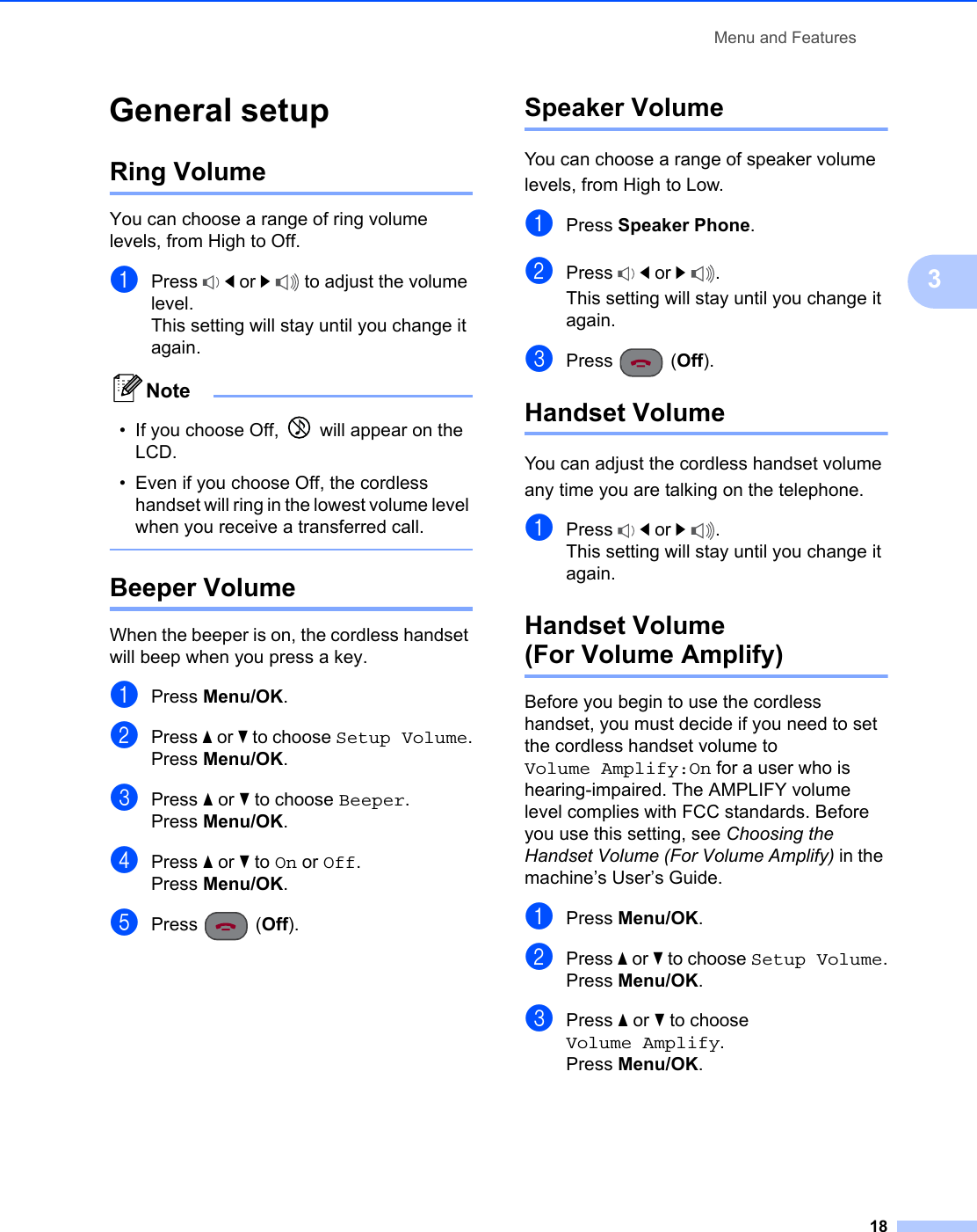 Menu and Features183General setup 3Ring Volume 3You can choose a range of ring volume levels, from High to Off.aPress  d or c to adjust the volume level.This setting will stay until you change it again.Note• If you choose Off,   will appear on the LCD. • Even if you choose Off, the cordless handset will ring in the lowest volume level when you receive a transferred call. Beeper Volume 3When the beeper is on, the cordless handset will beep when you press a key.aPress Menu/OK.bPress a or b to choose Setup Volume.Press Menu/OK.cPress a or b to choose Beeper.Press Menu/OK.dPress a or b to On or Off.Press Menu/OK.ePress (Off).Speaker Volume 3You can choose a range of speaker volume levels, from High to Low.aPress Speaker Phone.bPress  d or c.This setting will stay until you change it again.cPress (Off).Handset Volume 3You can adjust the cordless handset volume any time you are talking on the telephone.aPress  d or c.This setting will stay until you change it again.Handset Volume(For Volume Amplify) 3Before you begin to use the cordless handset, you must decide if you need to set the cordless handset volume to Volume Amplify:On for a user who is hearing-impaired. The AMPLIFY volume level complies with FCC standards. Before you use this setting, see Choosing the Handset Volume (For Volume Amplify) in the machine’s User’s Guide.aPress Menu/OK.bPress a or b to choose Setup Volume.Press Menu/OK.cPress a or b to choose Volume Amplify.Press Menu/OK.