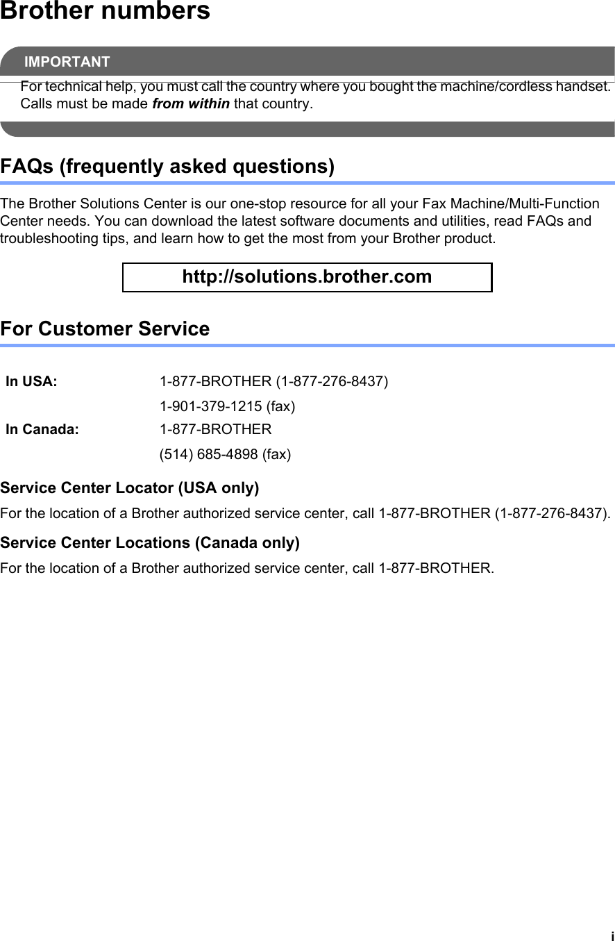 iBrother numbersIMPORTANTFor technical help, you must call the country where you bought the machine/cordless handset. Calls must be made from within that country. FAQs (frequently asked questions)The Brother Solutions Center is our one-stop resource for all your Fax Machine/Multi-Function Center needs. You can download the latest software documents and utilities, read FAQs and troubleshooting tips, and learn how to get the most from your Brother product. http://solutions.brother.com For Customer Service Service Center Locator (USA only)For the location of a Brother authorized service center, call 1-877-BROTHER (1-877-276-8437).Service Center Locations (Canada only)For the location of a Brother authorized service center, call 1-877-BROTHER.In USA: 1-877-BROTHER (1-877-276-8437)1-901-379-1215 (fax)In Canada: 1-877-BROTHER(514) 685-4898 (fax)